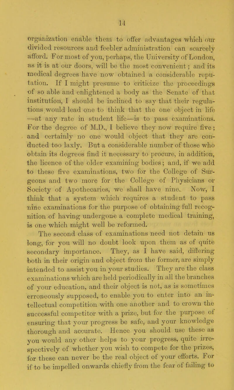 organization enable them to offer advantages wliieli our divided resources and feebler administration can scarcely afford. For most of you, perhaps, the University of London, as it is at our doors, will be the most convenient; and its medical degrees have now obtained a considerable repu- tation. If I might presume to criticize the proceedings of so able and enlightened a body as the Senate of that institution, I should be inclined to say that their regula- tions would lead one to think that the one object in life —at any rate in student life—is to pass examinations. For the degree of M.D., I believe they now require five; and certainly no one would object that they are con- ducted too laxly. But a considerable number of those who obtain its degrees find it necessary to procure, in addition, the licence of the older examining bodies; and, if we add to these five examinations, two for the College of Sin- geons and two more for the College of Physicians or Society of Apothecaries, we shall have nine.. Noav, I tliink that a system which requires a student to pass nine examinations for the purpose of obtaining full recog- nition of having undergone a complete mecHcal training, is one which might well be reformed. The second class of examinations need not detain us long, for you will no doubt look upon them as of quite secondary importance. They, as I have said, differing both in their origin and object from the former, are simply intended to assist you in your studies. They are the class examinations which are held periodically in all the branches of yoiu’ education, and their object is not, as is sometimes erroneously supposed, to enable you to enter into an in- tellectual competition with one another and to crown the successful competitor with a prize, but for the purpose of ensm’ing that your progress be safe, and your knowledge thorough and accurate. Hence you should use these as you would any other helps to your progress, quite h-re- spectively of whether you wish to compete for the prizes, for these can never be the real object of your eftbrts. For if to be impelled onwards chiefly from the fear of failing to