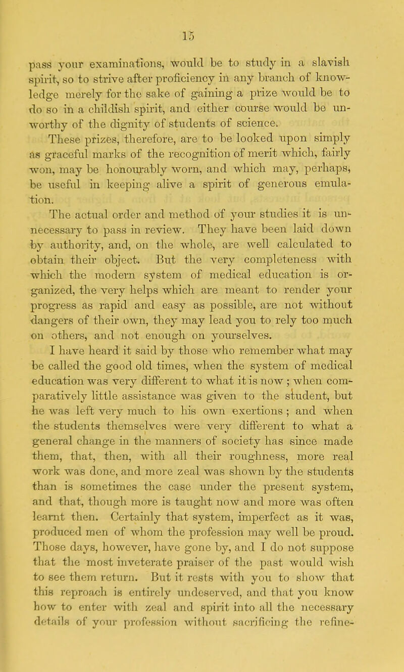 pass yom' examinations, wonlcl be to study in a slavish spirit^ so to strive after proficiency in any branch of know- ledge merely for the sake of gaining a prize wonld be to do so in a childish spirit, and either course wonld be un- worthy of the dignity of students of science. These prizes, therefore, are to be looked upon simply as graceful marks of the recognition of merit which, fairly won, may be honowably worn, and which may, perhaps, be useful in keeping alive a spirit of generous emula- tion. The actual order and method of your studies it is un- necessary to pass in review. They have been laid down by authority, and, on the whole, are well calculated to obtain their object. But the very completeness Avith wliich the modern system of medical education is or- ganized, the very helps Avhich are meant to render your progress as rapid and easy as possible, are not Avithont dangers of their own, they may lead you to rely too much on others, and not enough on yourselves. I have heard it said by those Avho remember Avhat may be called the good old times, when the system of medical education was very different to what it is now ; when com- paratively little assistance was given to the student, but he Avas left very much to his own exertions ; and when the students themselves Avere very different to what a general change in the manners of society has since made them, that, then, Avith all their roughness, more real work was done, and more zeal Avas shown by the students than is sometimes the case under the present system, and that, though more is taught now and more Avas often learnt then. Certainly that system, impexTect as it was, produced men of Avhom the profession may Avell be proud. Those days, howevei-, have gone by, and I do not suppose that the most inveterate praiser of the past would Avish to see them return. But it rests with you to show that this reprofich is entirely xmdeserved, and that you knoAV how to enter with zeal and spirit into all the necessaiy details of your profession Avithout saci'ifiring the lufine-