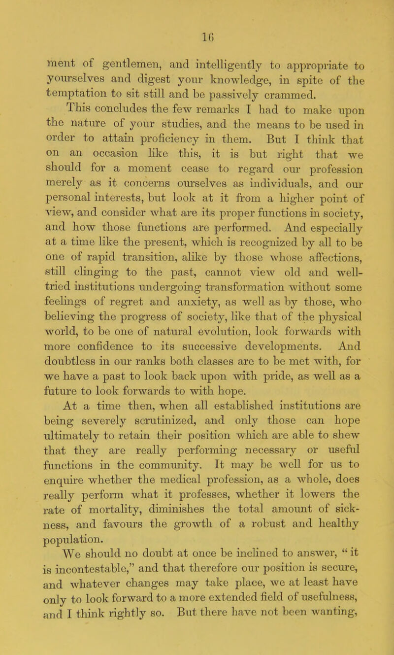 k; ment of gentlemen, and intelligently to appropriate to yourselves and digest your knowledge, in spite of the temptation to sit still and be passively crammed. This concludes the few remarks I had to make upon the nature of your studies, and the means to be used in order to attain proficiency in them. But I think that on an occasion lilce this, it is but right that we should for a moment cease to regard our profession merely as it concerns om’selves as individuals, and our personal interests, but look at it from a higher point of view, and consider what are its proper functions in society, and how those functions are performed. And especially at a time like the present, which is recognized by all to be one of rapid transition, alike by those whose affections, still clinging to the past, cannot view old and well- tried institutions undergoing transformation without some feelings of regret and anxiety, as well as by those, who believing the progress of society, like that of the physical world, to be one of natural evolution, look forwards with more confidence to its successive developments. And doubtless in our ranks both classes are to be met with, for we have a past to look back upon with pride, as well as a future to look forwards to with hope. At a time then, when all established institutions are being severely scrutinized, and only those can hope ultimately to retain then* position which are able to shew that they are really performmg necessary or useful functions in the community. It may be well for its to enquire whether the medical profession, as a whole, does really perfonn what it professes, whether it lowers the rate of mortality, diminishes the total amount of sick- ness, and favours the growth of a robust and healthy population. We should no doubt at once be inclined to answer, “ it is incontestable,” and that therefore our position is secure, and whatever changes may take place, we at least have only to look forward to a more extended field of usefulness, and I think rightly so. But there have not been wanting.