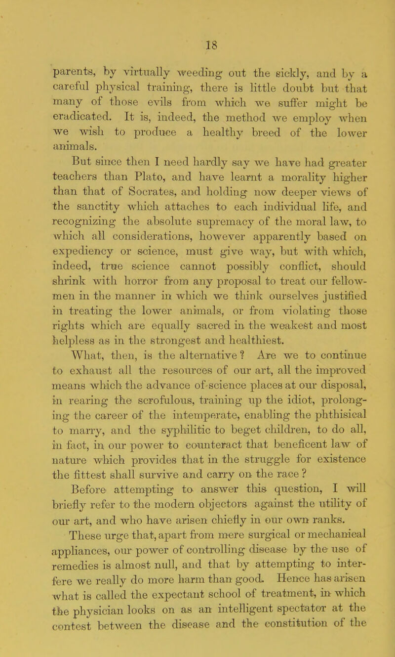 parents, by virtually weeding; out the sickly, and by a careful physical training, there is little doubt but that many of those evils from which we suffer might be eradicated. It is, indeed, the method we employ when we wish to produce a healthy breed of the lower animals. But since then I need hardly say we have had gi-eater teachers than Plato, and have learnt a morality higher than that of Socrates, and holding now deeper views of the sanctity which attaches to each individual life, and recognizing the absolute supremacy of the moral law, to which all considerations, however apparently based on expediency or science, must give way, but with which, indeed, true science cannot possibly conflict, should shiink Avith horror from any proposal to treat our fellow- men in the manner in Avhich we think ourselves justified in treating the lower animals, or from violating those rights which are equally sacred in the weakest and most helpless as in the strongest and healthiest. What, then, is the alternative ? Are we to continue to exhaust all the resources of our art, all the improved means which the advance of-science places at our disposal, in rearuig the scrofulous, training up the idiot, prolong- ing the career o-f the intemperate, enabling the phthisical to marry, and the syphilitic to beget children, to do all, in fact, in our power to counteract that beneficent law of natru'e which provides that in the struggle for existence the fittest shall survive and carry on the race ? Before attempting to answer this question, I will briefly refer to the modem objectors against the utihty of oui* art, and who have arisen chiefly in our own ranks. These urge that, apart from mere surgical or mechanieal appliances, om* power of controlling disease by the use of remedies is almost null, and that by attempting to inter- fere we really do more harm than good. Hence has arisen Avhat IS called the expectant school of treatment, in which the physician looks on as an intelligent spectator at the contest between the disease and the constitution of the