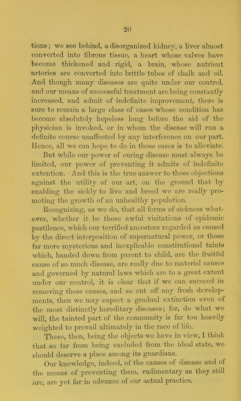 tions; we see behind, a disorganized kidney, a liver almost, converted into fibrous tissue, a heart whose valves have become thickened and rigid, a brain, whose nutrient arteries are converted into brittle tubes of chalk and oil. And though many diseases are quite under our control, and our means of successful treatment are being constantly increased, and admit of indefinite improvement, there is sure to remain a large class of cases whose condition has become absolutely hopeless long before the aid of the physician is invoked, or in whom the disease will run a definite course unaffected by any interference on our part. Hence, all we can hope to do in tliose cases is to alleviate. But while our power of curing disease must always be limited, our power of preventing it admits of indefinite extention. And this is the true answer to those objections against the utility of our art, on the gi-oiind that by enablhig the sicldy to live and breed we are really pro- moting the growth of an unhealthy population. Recognizing, as we do, that all forms of sickness what- ever, whether it be those awful visitations of epidemic pestilence, which our terrified ancestors regarded as caused by the direct interposition of supernatm-al power, or those far more mysterious and inexplicable constitutional taints which, handed down from parent to cliild, are the fruitful cause of so much disease, are really due to material causes and governed by natmal laws which are to a great extent under our control, it is clear that if we can succeed in removing these causes, and so cut off any fresh develop- ments, then we may expect a gradual extinction even of the most distinctly hereditary diseases; for, do what we will, the tainted part of the community is far too heavily weighted to prevail ultimately in the race of life. These, then, being the objects we have in view, I think that so far from being excluded fi-om the ideal state, we should deserve a place among its guardians. Our knowledge, indeed, of the causes of disease and of the means of preventing them, rudimentary as they still nre, are yet far in advance of our actual practice.