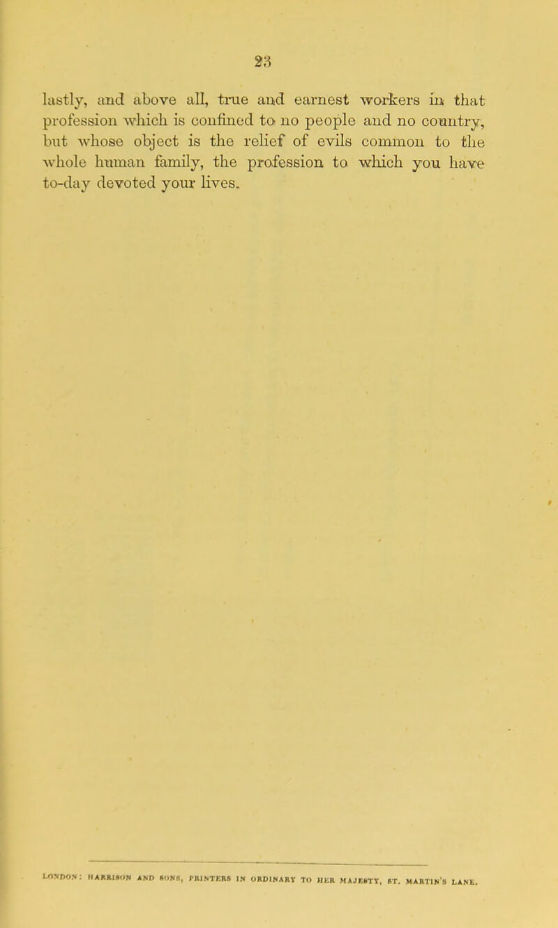 2'^ lastly, and above all, tme and earnest workers in that profession which is confined to no people and no country, but whose object is the relief of evils common to the whole human family, the profession to which you have to-day devoted your lives. London: hakrison and sons, printers in ordinary to her majesty, st. martin's lane,
