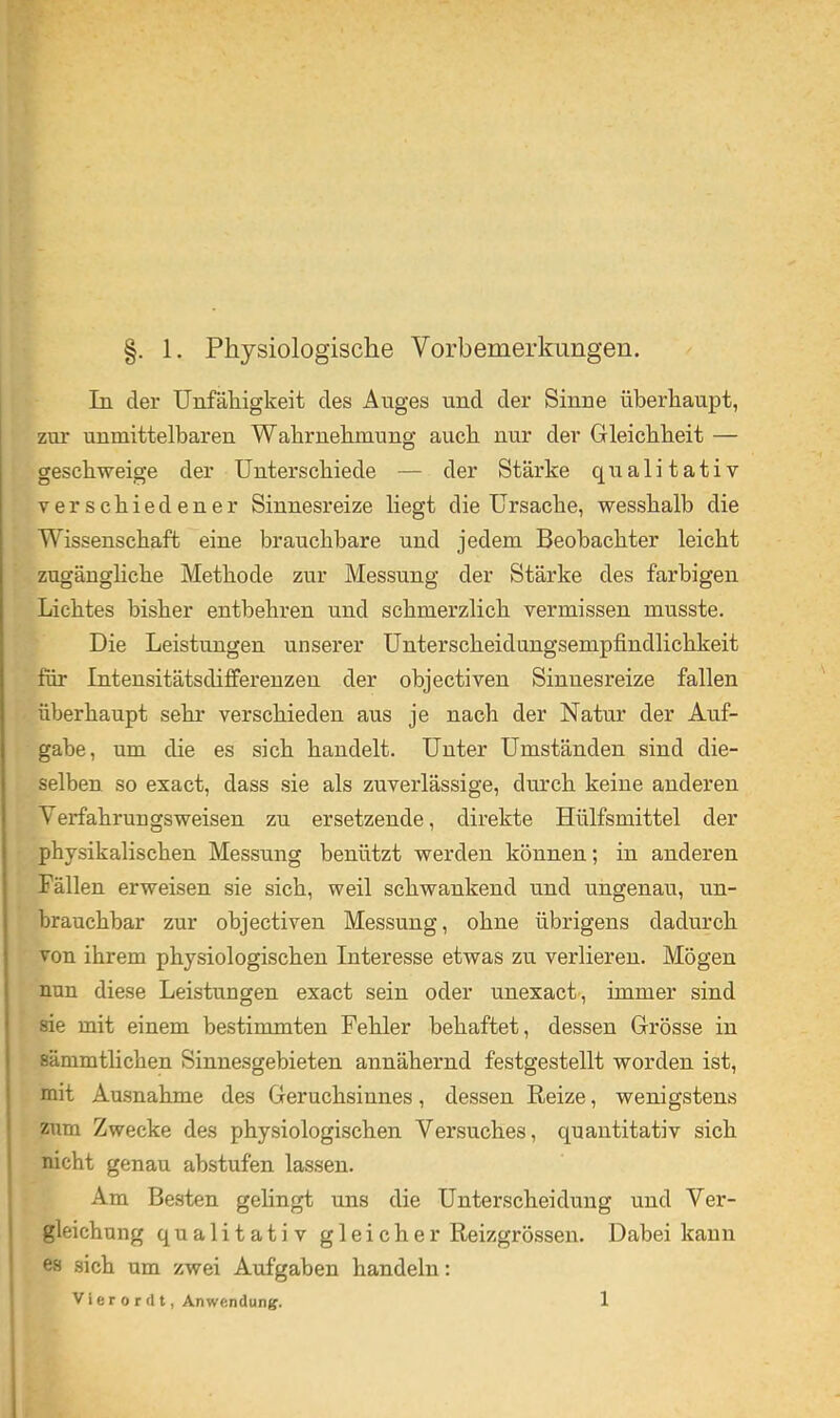 In der Unfähigkeit des Anges und der Sinne überhaupt, zur unmittelbaren Wahrnehmung auch nur der Gleichheit — geschweige der Unterschiede — der Stärke qualitativ verschiedener Sinnesreize liegt die Ursache, wesshalb die Wissenschaft eine brauchbare und jedem Beobachter leicht zugäughche Methode zur Messung der Stärke des farbigen Lichtes bisher entbehren und schmerzlich vermissen musste. Die Leistungen unserer Unterscheidungsempfindlichkeit für Intensitätsdifferenzen der objectiven Sinnesreize fallen überhaupt sehr verschieden aus je nach der Natur der Auf- gabe, um die es sich handelt. Unter Umständen sind die- selben so exact, dass sie als zuverlässige, durch keine anderen Verfahrungsweisen zu ersetzende, direkte Hülfsmittel der physikalischen Messung benützt werden können; in anderen Fällen erweisen sie sich, weil schwankend und ungenau, un- brauchbar zur objectiven Messung, ohne übrigens dadurch von ihrem physiologischen Interesse etwas zu verlieren. Mögen nun diese Leistungen exact sein oder unexact-, immer sind sie mit einem bestimmten Fehler behaftet, dessen Grösse in sämmtlichen Sinnesgebieten annähernd festgestellt worden ist, mit Ausnahme des Geruchsinnes, dessen Reize, wenigstens zum Zwecke des physiologischen Versuches, quantitativ sich nicht genau abstufen lassen. Am Besten gelingt uns die Unterscheidung und Ver- gleichung qualitativ gleicher Reizgrössen. Dabei kann es sich um zwei Aufgaben handeln: V l e r 0 r (l t, Anwendung. 1