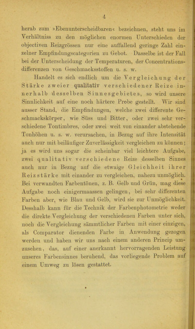 lierab zum »Ebenunterscheidbaren« bezeicbuen, steht uns im Verhältniss zu den möglichen enormen Unterschieden der objectiven Reizgrössen nur eine auffallend geringe Zahl ein- zelner Empfinduugscategorien zu Gebot. Dasselbe ist der Fall bei der Unterscheidung der Temperaturen, der Concentrations- differenzen von Geschmacksstoffen u. s. w. Handelt es sich endlich um die Vergleichung der Stärke zweier qualitativ verschiedener Reize in- nerhalb desselben Siunesgebietes, so wird unsere Sinnlichkeit auf eine noch härtere Probe gestellt. Wir sind ausser Stand, die Empfindungen, welche zwei differente Ge- schmackskörper, wie Süss und Bitter, oder zwei sehr ver- schiedene Tontimbres, oder zwei weit von einander abstehende Tonhöhen u. s. w. verursachen, in Bezug auf ihre Intensität auch nur mit beiläufiger Zuverlässigkeit vergleichen zu können; ja es wird uns sogar die scheinbar viel leichtere Aufgabe, , zwei qualitativ verschiedene Reize desselben Sinnes ■ auch nur in Bezug auf die etwaige Gleichheit ihrer Reizstärke mit einander zu vergleichen, nahezu unmöglich. Bei verwandten Farbentönen, z. B. Gelb und Grün, mag diese Aufgabe noch eiuigemiaassen gelingen, bei sehr differenten Farben aber, wie Blau und Gelb, wird sie zur Unmöglichkeit. Desshalb kann für die Technik der Farbenphotometrie weder ' die direkte Vergleichung der verschiedenen Farben unter sich, noch die Vergleichung sämmtlicher Farben mit einer einzigen, als Comparator dienenden Farbe in Anwendung gezogen werden und haben wir uns nach einem anderen Princip um- • Zusehen, das, auf einer anerkannt hervorragenden Leistung unseres Farbensinnes beruhend, das vorliegende Problem auf einem Umweg zu lösen gestattet.