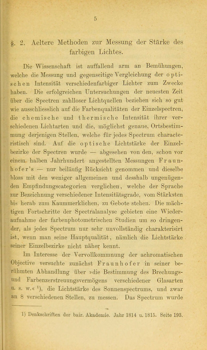 .s §. 2, Aeltere Metliodeii zur Messung der Stärke des farbigen Lichtes. Die Wissenseliaft ist auffallend arm an Bemühungen, ■welche die Messung und gegenseitige Vergleichung der opti- schen Intensität verschiedenfarbiger Lichter zum Zwecke haben. Die erfolgreichen Untersuchungen der neuesten Zeit über die Spectren zahlloser Lichtquellen beziehen sich so gut ■wie ausschhesslich auf die Farhenqualitäten der Einzelspectren, die chemische und thermische Intensität ihrer ver- schiedenen Lichtarten und die, möglichst genaue, Ortsbestim- mung derjenigen Stellen, welche für jedes Spectrum characte- ristisch sind. Auf die optische Lichtstärke der Einzel- bezirke der Spectren ■wnrde — abgesehen von den, schon vor einem, halben Jahrhundert angestellten Messungen Fraun- hofer’s — nur beiläufig Rücksicht genommen und dieselbe bloss mit den weniger allgemeinen und desshalb ungenügen- den Empfindungscategorien verglichen, welche der Sprache zm’ Bezeichnung verschiedener Intensitätsgrade, vom Stärksten bis herab zum Kaummerklicheii, zu Gebote stehen. Die mäch- tigen Fortschritte der Spectralanalyse gebieten eine Wieder- auftiahme der farbenphotometrischen Studien um so dringen- der, als jedes Spectnim nur sehr unvollständig charakterisirt ist, wenn man seine Hauptqualität, nämlich die Lichtstärke seiner Einzelbezirke nicht näher kennt. Im Interesse der Vervollkommnung der achromatischen Objective versuchte zunächst Fraunhofer in seiner be- rühmten Abhandlung über »die Bestimmung des Brechungs- nnd Farbenzerstreuungsvermögens verschiedener Glasarten u. s. w.« ^), die Lichtstärke des Sonnenspectrums, und zwar an 8 verschiedenen Stellen, zu messen. Das Spectrum wurde 1) Denkschriften der bair. Akademie. Jahr 1814 u. 1815. Seite 193.