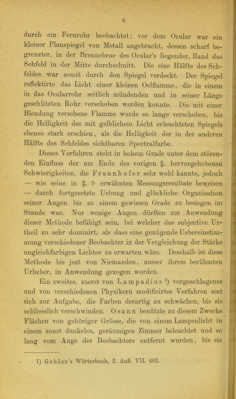 durch ein Fernrohr beobachtet; vor dem Ocular war ein kleiner Planspiegel von Metall angebracht, dessen scharf be- grenzter, in der Brennebene des Ocular’s liegender, Band das Sehfeld in der Mitte durchschnitt. Die eine Hälfte des Seh- feldes war somit durch den Spiegel verdeckt. Der Spiegel reflektirte das Licht einer kleinen Oelflamme, die in einem in das Ocularrohr seitlich mündenden und in seiner Länfe O geschlitzten Rohr verschoben werden konnte. Die mit einer Blendung versehene Flamme wurde so lauge verschoben, bis > die Helligkeit des mit gelblichem Licht erleuchteten Spiegels 3 ebenso stark erschien, als die Helligkeit der in der anderen Hälfte des Sehfeldes sichtbaren Spectralfarbe. Dieses Verfahren steht in hohem Grade unter dem stören- den Einfluss der am Ende des vorigen §. hervorgehobenen i Schwierigkeiten, die Fraunhofer sehr wohl kannte, jedoch i — wie seine in §.9 erwähnten Messungsresultate be^teisen f — durch fortgesetzte Hebung und glückliche Organisation i seiner Augen bis zu einem gewissen Grade zu besiegen im ' Stande war. Nur wenige Augen dürften zur Anwendung | dieser Methode befähigt sein, bei welcher das subjective ür- ) theil zu sehr dominirt, als dass eine genügende üebereinstim- j muug verschiedener Beobachter in der Vergleichung der Stärke i ungleichfarbigen Lichtes zu erwarten wäre. Desshalb ist diese i Methode bis jezt von Niemanden, ausser ihrem berühmten i Urheber, in Anwendung gezogen worden. Ein zweites, zuerst von Lampadius vor geschlagen es . und von verschiedenen Physikexm modiflcirtes Verfahren sezt I sich zur Aufgabe, die Farben derartig zu schwächen, bis sie f schhesslich verschwinden. 0 s a n n benützte zu diesem Zwecke Flächen von gehöriger Grösse, die von einem Lampenlicht in i einem sonst dunkelen, geräumigen Zimmer beleuchtet und so * j lang vom Auge des Beobachters entfernt wurden, bis sie A 1) Ge hl er’s Wörterbuch, 2. Aufl. VII. 482.