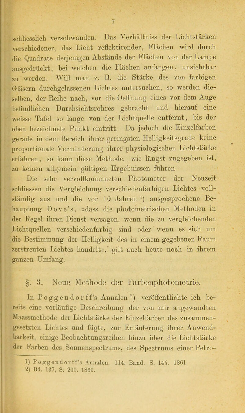 schliesslich A^erschAvancleu. Das Verhältuiss der Lichtstärken verschiedener, das Licht reflektirender, Flächen wird durch die Quadrate derjenigen Abstände der Flächen von der Lampe ausgedrückt, bei welchen die Flächen anfangen, unsichtbar zu werden. Will mau z. B. die Stärke, des von farbigen Gläsern durchgelassenen Lichtes untersuchen, so werden die- selben, der Reihe nach, vor die Oeffnung eines vor dem Auge befindlichen Durchsichtsrohres gebracht und hierauf eine weisse Tafel so lange von der Lichtquelle entfernt, bis der oben bezeichnete Punkt eintritt. Da jedoch die Eiuzelfarben gerade in dem Bereich ihrer geringsten Helligkeitsgrade keine proportionale Verminderung ihrer physiologischen Lichtstärke erfahi’en, so kann diese Methode, wie längst zugegeben ist, zu keinen allgemein gültigen Ergebnissen führen. Die sehr vervollkommneten Photometer der Neuzeit schliessen die Vergleichung verschiedenfarbigen Lichtes voll- ständig aus und die vor 10 Jahren ’) ausgesprochene Be- hauptung Dove’s, »dass die photometrischen Methoden in der Regel ihren Dienst versagen, wenn die zu vergleichenden Lichtquellen verschiedenfarbig sind oder wenn es sich um die Bestimmung der Helligkeit des in einem gegebenen Raum zerstreuten Lichtes handelt«,' gilt auch heute noch in ihrem ganzen Umfang. §. 3. Neue Methode der Farbenphotometrie. In P 0 g g e u d 0 r f f’s Annalen veröffentlichte ich be- reits eine vorläufige Beschi’eilmng der von mir angewandten Maassmethode der Lichtstärke der Einzelfarben des zusammen- gesetzten Lichtes und fügte, zur Erläuterung ihrer Anwend- barkeit, einige Beobachtungsreihen hinzu über die Lichtstärke der Farben des. Sonnenspectrums, des Spectrums einer Petro- 1) Poggendorff’s Annalen. 114. Band. S. 145. 1861. 2) Bd. 137, S. 200. 1869.