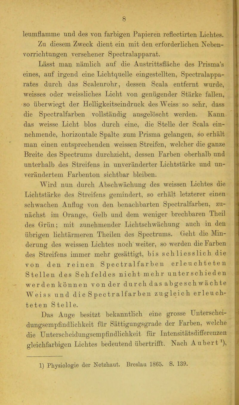 leumflamme und des von farbigen Papieren reflectirten Lichtes. Zu diesem Zweck dient ein mit den erforderlichen Nehen- vorrichtungen versehener Spectralapparat. Lässt man nämlich auf die Austrittsfläche des Prisma’s eines, auf irgend eine Lichtquelle eingestellten, Spectralappa- rates durch das Scalenrohr, dessen Scala entfernt wurde, weisses oder weissliches Licht von genügender Stärke fallen, ■so üherwiegt der Helligkeitseindruck desWeiss so sehr, dass die Spectralfarben vollständig ausgelöscht werden. Kann das weisse Licht blos durch eine, die Stelle der Scala ein- nehmende, horizontale Spalte zum Prisma gelangen, so erhält man einen entsprechenden weissen Streifen, welcher die ganze Breite des Spectrums durchzieht, dessen Farben oberhalb und unterhalb des Streifens in unveränderter Lichtstärke und un- verändertem Farbenton sichtbar bleiben. Wird nun durch Abschwächung des weissen Lichtes die Lichtstärke des Streifens gemindert, so erhält letzterer einen schwachen Anflug von den benachbarten Spectralfarben, zu- nächst im Orange, Gelb und dem weniger brechbaren Theil des Grün; mit zunehmender Lichtschwächung auch in den übrigen lichtärmeren Theilen des Spectrums. Geht die Min- derung des weissen Lichtes noch weiter, so werden die Farben des Streifens immer mehr gesättigt, bis schliesslich die von den reinen Spectralfarben erleuchteten Stellen des Sehfeldes nicht mehr unterschieden werden können von der durch das abgeschwächte Weiss und die Spectralfarben zugleich erleuch- teten Stelle. Das Auge besitzt bekanntlich eine grosse Unterschei- dungsempflndlichkeit für Sättigungsgrade der harben, welche die Unterscheidungsempfiüdlichkeit für Intensitätsdifferenzen gleichfarbigen Lichtes bedeutend übertrifft. Nach Aübert ^), 1) Physiologie der Netzhaut. Breslau 1865. S. 139.