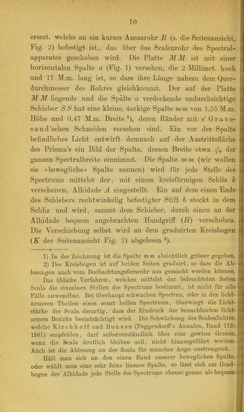 ersezt, welche au ein kurzes Ansazrohr R (s. die Seitenansicht, Fig. 2) befestigt ist, das über das Scalenrohr des Spectral- apparates geschoben wird. Die Platte MM ist mit einer horizontalen Spalte a (Fig. 1) versehen, die 2 Millimet. hoch und 17 M.m. lang' ist, so dass ihre Länge nahezu dem Quer- durchmesser des Rohres gleichkommt. Der auf der Platte M 31 liegende und die Spälte a verdeckende undurchsichtige Schieber 88 hat eine kleine, 4eckige Spalte mm von 1,55 M.m. Höhe und 0,47 M.m. Breite^), deren Ränder mit s’Grave- s and'sehen Schneiden versehen sind. Ein vor der Spalte befindliches Licht entwirft demnach auf der Austrittsfläche des Prisma’s ein Bild der Spalte, dessen Breite etwa .j'y der ganzen Spectralbreite einuimmt. Die Spalte m m (wir wollen sie »bewegliche« Spalte neunen) wird für jede Stelle des Spectrums mittelst der, mit einem kreisförmigen Schliz h versehenen, Albidade A eingestellt. Ein auf dem einen Ende des Schiebers rechtwinkelig befestigter Stift h steckt in dem Schliz und wird, sammt dem Schieber, durch einen au der Alhidade bequem angebrachten Handgriff {H) verschoben. Die Verschiebung selbst wird an dem graduirten Kreisbogen {K der Seitenansicht Fig. 2) abgelesen “). 1) In der Zeichnung ist die Spalte m m absichtlich grösser gegeben. 2) Der Kreisbogen ist auf beiden Seiten graduirt, so dass die Ab- lesungen auch vom Beobachtungsfernrohr aus gemacht werden können. Das übliche Verfahren, welches mittelst der beleuchteten festen Scala die einzelnen Stellen des Spectrums bestimmt, ist nicht für alle Fälle anwendbar. Bei überhaupt schwachen Spectren, oder in den licht- ärmeren Theilen eines sonst hellen Spectrums, überwiegt die Licht- stärke der Scala derartig, dass der Eindruck der benachbarten licht- armen Bezirke beeinträchtigt wird. Die Schwächung des Scalenlichtes, welche Kirchhoff und Bunsen (Poggendorff’s Annalen, Band 113; 1861) empfehlen, darf selbstverständlich über eine gewisse Grenze, wenn die Scala deutlich bleiben soll, nicht hinausgeführt werden. Auch ist die Ablesung an der Scala für manches Auge anstrengend. Hält man sich an den einen Rand unserer beweglichen Spalte, oder wählt man eine sehr feine lineare Spalte, so lässt sich am Grad- bogen der Alhidade jede Stelle des Spectrums ebenso genau als bequem i