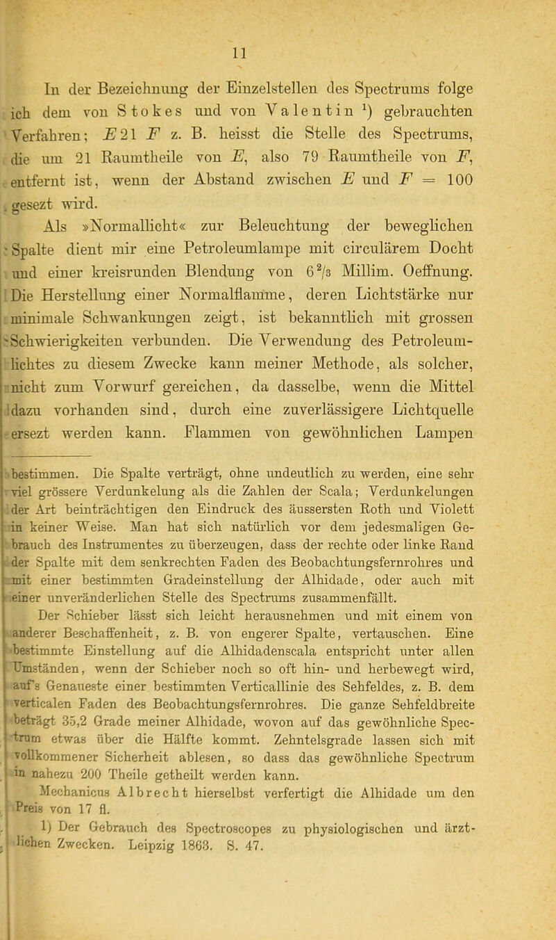 In der Bezeichnung der Einzelstellen des Spectrums folge ich dem von Stokes und von Valentin gebrauchten Verfahren; F z. heisst die Stelle des Spectrums, die um 21 Raumtheile von also 79 Raumtheile von entfernt ist, wenn der Abstand zwischen E und = 100 cesezt wird. * O Als »Normallicht« zur Beleuchtung der beweglichen ' Spalte dient mir eine Petroleumlampe mit circularem Docht und einer kreisrunden Blendung von 6^/3 Millim. Oeffnung. Die Herstellung einer Normalflamme, deren Lichtstärke nur minimale Schwankungen zeigt, ist bekanntlich mit gi’ossen 'Schwierigkeiten verbunden. Die Verwendung des Petroleum- lichtes zu diesem Zwecke kann meiner Methode, als solcher, nicht zum Vorwurf gereichen, da dasselbe, wenn die Mittel Idazu vorhanden sind, durch eine zuverlässigere Lichtquelle ersezt werden kann. Flammen von gewöhnlichen Lampen 1 bestimmen. Die Spalte verträgt, ohne undeutlich zu werden, eine sehr viel grössere Verdunkelung als die Zahlen der Scala; Verdunkelungen der Art heinträchtigen den Eindruck des äussersten Roth und Violett in keiner Weise. Man hat sich natüidich vor dem jedesmaligen Ge- brauch des Instrumentes zu überzeugen, dass der rechte oder linke Rand der Spalte mit dem senkrechten Faden des Beobachtungsfernrohres und mit einer bestimmten Gradeinstellung der Alhidade, oder auch mit einer unveränderlichen Stelle des Spectrums zusammenfällt. Der Schieber lässt sich leicht herausnehmen und mit einem von anderer Beschaffenheit, z. B. von engerer Spalte, vertauschen. Eine «bestimmte Einstellung auf die Alhidadenscala entspricht unter allen Umständen, wenn der Schieber noch so oft hin- und herbewegt wird, aufs Genaueste einer bestimmten Verdicallinie des Sehfeldes, z. B. dem verticalen Faden des Beobachtungsfernrohres. Die ganze Sehfeldbreite •beträgt 3-5,2 Grade meiner Alhidade, wovon auf das gewöhnliche Sjrec- tmm etwas über die Hälfte kommt. Zehntelsgrade lassen sich mit vollkommener Sicherheit ablesen, so dass das gewöhnliche Spectrum in nahezu 200 Theile getheilt werden kann. Mechanicus Albrecht hierselbst verfertigt die Alhidade um den Preis von 17 fl. 1) Der Gebrauch des Spectroscopes zu physiologischen und ärzt- , liehen Zwecken. Leipzig 1863. S. 47.