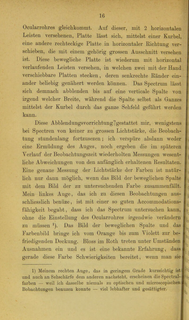 Ocularrohres gleichkommt. Auf dieser, mit 2 horizontalen Leisten versehenen, Platte lässt sich, mittelst einer Kurbel, eine andere rechteckige Platte in horizontaler Richtung ver- schieben, die mit einem gehörig grossen Ausschnitt versehen ist. Diese bewegliche Platte ist wiederum mit horizontal verlaufenden Leisten versehen, in welchen zwei mit der Hand verschiebbare Platten stecken, deren senkrechte Ränder ein- ander beliebig genähert werden können. Das Spectrum lässt sich demnach abblenden bis auf eine verticale Spalte von irgend welcher Breite, während die Spalte selbst als Ganzes mittelst der Kurbel durch das ganze Sehfeld geführt werden kann. Diese Abblendungsvorrichtungfgestattet mir, wenigstens bei Spectren von keiner zu grossen Lichtstärke, die Beobach- tung stundenlang fortzusezen; ich verspüre alsdann weder eine Ermüdung des Auges, noch ergeben die im späteren Verlauf der Beobachtungszeit wiederholten Messungen wesent- liche Abweichungen von den anfänglich erhaltenen Resultaten. Eine genaue Messung der Lichtstärke der Farben ist natür- lich nur dann möglich, wenn das Bild der beweglichen Spalte mit dem Bild der zu untersuchenden Farbe zusammenfällt. Mein linkes Auge, das ich zu diesen Beobachtungeu aus- schliesslich benüze, ist mit einer so guten Accommodations- fähigkeit begabt, dass ich das Spectrum untersuchen kann, ohne die Einstellung des Ocularrohres irgendwie verändern zu müssen ^). Das Bild der beweglichen Spalte und das Farbenbild bringe ich vom Orange bis zum Violett zur be- friedigenden Deckung. Bloss im Roth treten unter Umständen Ausnahmen ein und es ist eine bekannte Erfahrung, dass gerade diese Farbe Schwierigkeiten bereitet, wenn man sie T i f Io ^3 ik' 1) Meinem rechten Auge, das in geringem Grade kurzsichtig ist und auch an Sehschärfe dem anderen nachsteht, erscheinen die Spectral- färben — weil ich dasselbe niemals zu optischen und microscopischen ,, Bobachtungen benuzen konnte — viel lebhafter und gesättigter. n