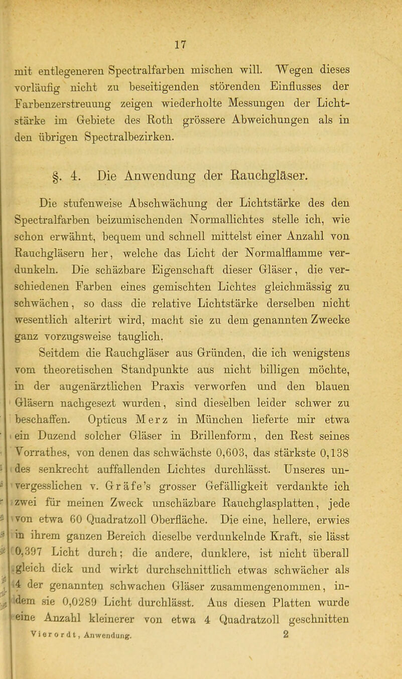 mit entlegeneren Spectralfarben mischen will. Wegen dieses vorläufio- nicht zu beseitigenden störenden Einflusses der Farbenzerstreuuug zeigen wiederholte Messungen der Licht- stärke im Gebiete des Roth grössere Abweichungen als in den übrigen Spectralbezirken. §. 4. Die Anwendung der Rauchgläser. Die stufenweise Abschwächung der Lichtstärke des den Spectralfarben beizumischenden Normallichtes stelle ich, wie schon erwähnt, bequem und schnell mittelst einer Anzahl von Rauchgläseru her, welche das Licht der Normalflamme ver- dunkeln. Die schäzbare Eigenschaft dieser Gläser, die ver- schiedenen Farben eines gemischten Lichtes gleichmässig zu schwächen, so dass die relative Lichtstärke derselben nicht wesentlich alterirt wird, macht sie zu dem genannten Zwecke ganz vorzugsweise tauglich, Seitdem die Rauchgläser aus Gründen, die ich wenigstens vom theoretischen Standpunkte aus nicht billigen möchte, in der augenärztlichen Praxis verworfen und den blauen Gläsern nachgesezt wurden, sind dieselben leider schwer zu beschaffen. Opticus Merz in München lieferte mir etwa ' > ein Duzend solcher Gläser in Brillenform, den Rest seines Vorrathes, von denen das schwächste 0,603, das stärkste 0,138 ' des senkrecht auffallenden Lichtes durchlässt. Unseres uu- ’vergessHchen v. Gräfe’s grosser Gefälligkeit verdankte ich ' zwei für meinen Zweck unschäzbare Rauchglasplatten, jede i 'Von etwa 60 Quadratzoll Oberfläche. Die eine, hellere, erwies - in ihrem ganzen Bereich dieselbe verdunkelnde Kraft, sie lässt ■J- *^0,397 Licht durch; die andere, dunklere, ist nicht überall -gleich dick und wirkt durchschnittlich etwas schwächer als f A der genannten schwachen Gläser zusammengenommen, in- ^ dem sie 0,0289 Licht durchlässt. Aus diesen Platten wurde eine Anzahl kleinerer von etwa 4 Quadratzoll geschnitten V i e r 0 r (11, Anwendung. 2