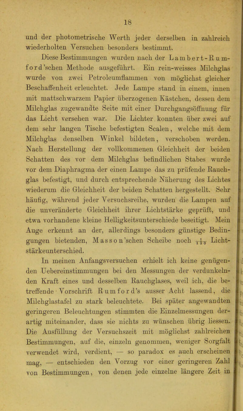 und der photometrische Werth jeder derselben in zahlreich wiederholten Versuchen besonders bestimmt. Diese Bestimmungen wurden nach der Lambert-Rum- ford'sehen Methode ausgeführt. Ein rein-weisses Milchglas wurde von zwei Petroleumflammen von möglichst gleicher Beschaffenheit erleuchtet. Jede Lampe stand in einem, innen mit mattschwarzem Papier überzogenen Kästchen, dessen dem Milchglas zugewandte Seite mit einer Durchgangsöfifnung für das Licht versehen war. Die Lichter konnten über zwei auf dem sehr langen Tische befestigten Scalen, welche mit dem Milchglas denselben Winkel bildeten, verschoben werden. Nach Herstellung der vollkommenen Gleichheit der beiden Schatten des vor dem Milchglas befindlichen Stabes wurde vor dem Diaphragma der einen Lampe das zu prüfende Rauch- glas befestigt, und durch entsprechende Näherung des Lichtes wiederum die Gleichheit der beiden Schatten hergestellt. Sehr häufig, während jeder Versuchsreihe, wurden die Lampen auf die unveränderte Gleichheit ihrer Lichtstärke geprüft, und etwa vorhandene kleine Helligkeitsunterschiede beseitigt. Mein Auge erkennt an der, allerdings besonders günstige Bedin- gungen bietenden, Masson’schen Scheibe noch Licht- stärkeunterschied. In meinen Anfangsversuchen erhielt ich keine genügen- den Hebereinstimmungen bei den Messungen der verdunkeln- den Kraft eines und desselben Rauchglases, weil ich, die be- treffende • Vorschrift R u m f o r d ’s ausser Acht lassend, die Milchglastafel zu stark beleuchtete. Bei später angewandten geringeren Beleuchtungen stimmten die Einzelmessungen der- artig miteinander, dass sie nichts zu wünschen übrig Hessen. Die Ausfüllung der Versuchszeit mit möglichst zahkeichen Bestimmungen, auf die, einzeln genommen, weniger Sorgfalt verwendet wii'd, verdient, — so paradox es auch erscheinen mag, — entschieden den Vorzug vor einer geringeren Zahl von Bestimmungen, von denen jede einzelne längere Zeit in