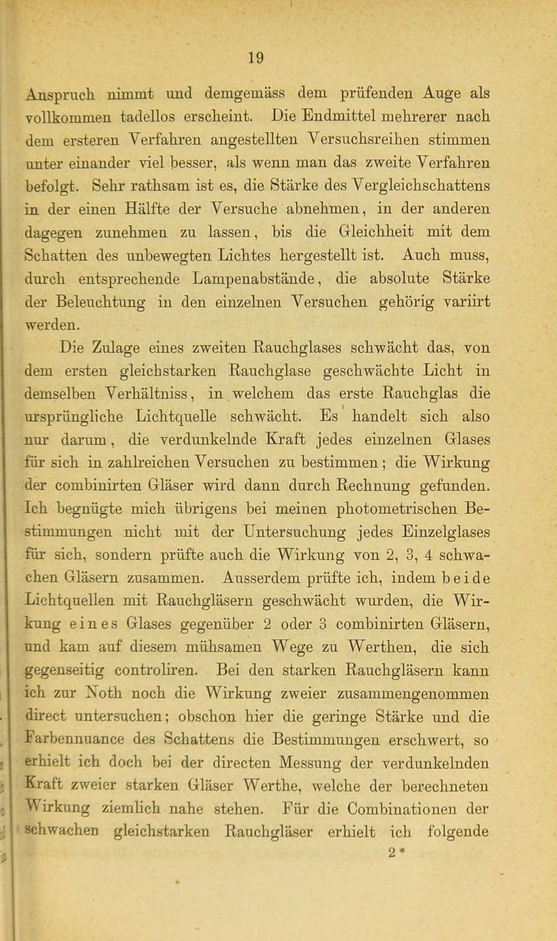 Anspruch nimmt und demgemäss dem prüfenden Auge als vollkommen tadellos erscheint. Die Endmittel mehrerer nach dem ersteren Verfahren angestellten Versuchsreihen stimmen unter einander viel besser, als wenn man das zweite Verfahren befolgt. Sehr rathsam ist es, die Stärke des Vergleichschattens Ln der einen Hälfte der Versuche abnehmen, in der anderen daffesren zunehmen zu lassen, bis die Gleichheit mit dem Schatten des unbewegten Lichtes hergestellt ist. Auch muss, durch entsprechende Lampenabstände, die absolute Stärke der Beleuchtung in den einzelnen Versuchen gehörig variirt werden. Die Zulage eines zweiten Rauchglases schwächt das, von dem ersten gleichstarken Rauchglase geschwächte Licht in demselben Verhältniss, in . welchem das erste Rauchglas die ursprüngliche Lichtquelle schwächt. Es handelt sich also nm' darum, die verdunkelnde Kraft jedes einzelnen Glases für sich in zahlreichen Versuchen zu bestimmen; die Wirkung der combinirten Gläser wird dann durch Rechnung gefunden. Ich begnügte mich übrigens bei meinen photometrischen Be- stimmungen nicht mit der Untersuchung jedes Einzelglases für sich, sondern prüfte auch die Wirkung von 2, 3, 4 schwa- chen Gläsern zusammen. Ausserdem prüfte ich, indem beide Lichtquellen mit Rauchgläsern geschwächt wui’den, die Wir- kung eines Glases gegenüber 2 oder 3 combinirten Gläsern, und kam auf diesem mühsamen Wege zu Werthen, die sich gegenseitig controliren. Bei den starken Rauchgläsern kann ich zur iSoth noch die Wirkung zweier zusammengenommen direct untersuchen; obschon hier die geringe Stärke und die Farbennuance des Schattens die Bestimmungen erschwert, so erhielt ich doch bei der directen Messung der verdunkelnden Kraft zweier starken Gläser Werthe, welche der berechneten V irkung ziemlich nahe stehen. Für die Combinationen der schwachen gleichstarken Rauchgläser erhielt ich folgende 2*
