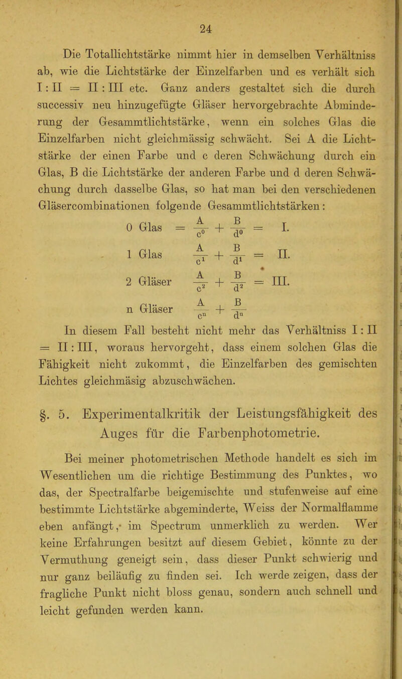 Die Totalliclatstärke nimmt hier in demselben Verhältniss ab, wie die Lichtstärke der Einzelfarben und es verhält sich I: II = II: III etc. Ganz anders gestaltet sich die durch successiv neu hinzugefügte Gläser hervorgebrachte Abminde- rung der Gesammtlichtstärke, wenn ein solches Glas die Einzelfarben nicht gleichmässig schwächt. Sei A die Licht- stärke der einen Farbe und c deren Schwächung durch ein Glas, B die Lichtstärke der anderen Farbe und d deren Schwä- chung durch dasselbe Glas, so hat man bei den verschiedenen Gläsercombinationen folgende Gesammtlichtstärken: 0 Gla^ = ^ + i = I. . 1 Glas A + I- = 2 Gläser A + 4- = HI. n Gläser -- + A c“ d° ln diesem Fall besteht nicht mehr das Verhältniss I: II = II: III, woraus hervorgeht, dass einem solchen Glas die Fähigkeit nicht zukommt, die Einzelfarben des gemischten Lichtes gleichmäsig abzuschwächen. §. 5. Experimentalkritik der Leistungsfähigkeit des Auges für die Farbenphotometrie. Bei meiner photometrischen Methode handelt es sich im Wesentlichen um die richtige Bestimmung des Punktes, wo das, der Speetralfarbe beigemischte und stufenweise auf eine bestimmte Lichtstärke abgeminderte, Weiss der Normalflamme eben anfängt,* im Spectrum unmerklich zu werden. Wer keine Erfahrungen besitzt auf diesem Gebiet, könnte zu der Vermuthung geneigt sein, dass dieser Punkt schwierig und nur ganz beiläufig zu finden sei. Ich werde zeigen, dass der fragliche Punkt nicht bloss genau, sondern auch schnell und leicht gefunden werden kann.