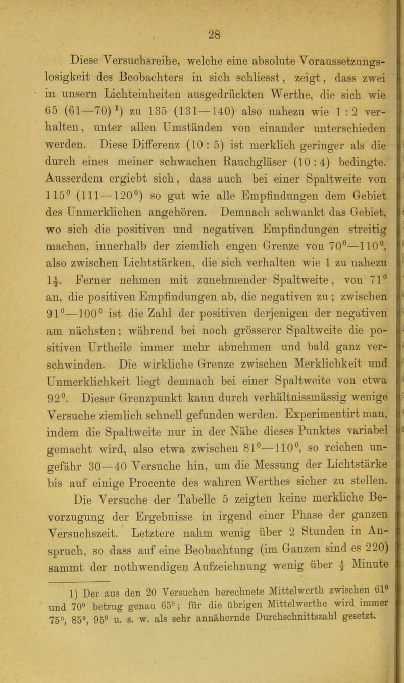 Diese Versuchsreihe, welche eine absolute Voraussetzungs- losigkeit des Beobachters in sich schliesst, zeigt, dass zwei in unsern Lichteinheiten ausgedrückten Werthe, die sich wie 65 (61—70)^) zu 135 (131—140) also nahezu wie 1 :2 ver- halten, unter allen Umständen von einander unterschieden werden. Diese Differenz (10: 5) ist merklich geringer als die durch eines meiner schwachen Rauchgläser (10:4) bedingte. Ausserdem ergiebt sich, dass auch bei einer Spaltweite von 115° (111 —120°) so gut wie alle Empfindungen dem Gebiet des Ünmerklichen angehören. Demnach schwankt das Gebiet, wo sich die positiven und negativen Empfindungen streitig machen, innerhalb der ziemlich engen Grenze von 70°—110°, also zwischen Lichtstärken, die sich verhalten wie 1 zu nahezu 1-^. Ferner nehmen mit zunehmender Spaltweite, von 71° an, die positiven Empfindungen ab, die negativen zu ; zwischen 91°—100° ist die Zahl der positiven derjenigen der negativen am nächsten; während bei noch grösserer Spaltweite die po- sitiven Urtheile immer mehr abnehmen und bald ganz ver- schwinden. Die wirkliche Grenze zwischen Merklichkeit und Unmerklichkeit liegt demnach bei einer Spaltweite von etwa 92°. Dieser Grenzpunkt kann durch verhältnissmässig wenige Versuche ziemlich schnell gefunden werden. Experimentirt man, indem die Spaltweite nur in der Nähe dieses Punktes variabel gemacht wird, also etwa zwischen 81°—110°, so reichen un- gefähr 30—40 Versuche hin, um die Messung der Lichtstärke bis auf einige Procente des wahren Werthes sicher zu stellen. Die Versuche der Tabelle 5 zeigten keine merkliche Be- vorzugung der Ergebnisse in irgend einer Phase der ganzen Versuchszeit. Letztere nahm wenig über 2 Stunden in An- spruch, so dass auf eine Beobachtung (im Ganzen sind es 220) sammt der nothwendigen Aufzeichnung wenig über 4^ Minute 1) Der aus den 20 Versuchen berechnete Mittehverth zwischen 61° und 70» betrug genau 65»; für die übrigen Mittelwerthe wird immer 75», 85», 95» u. s. w. als sehr annähernde Durchschnittszahl gesetzt.