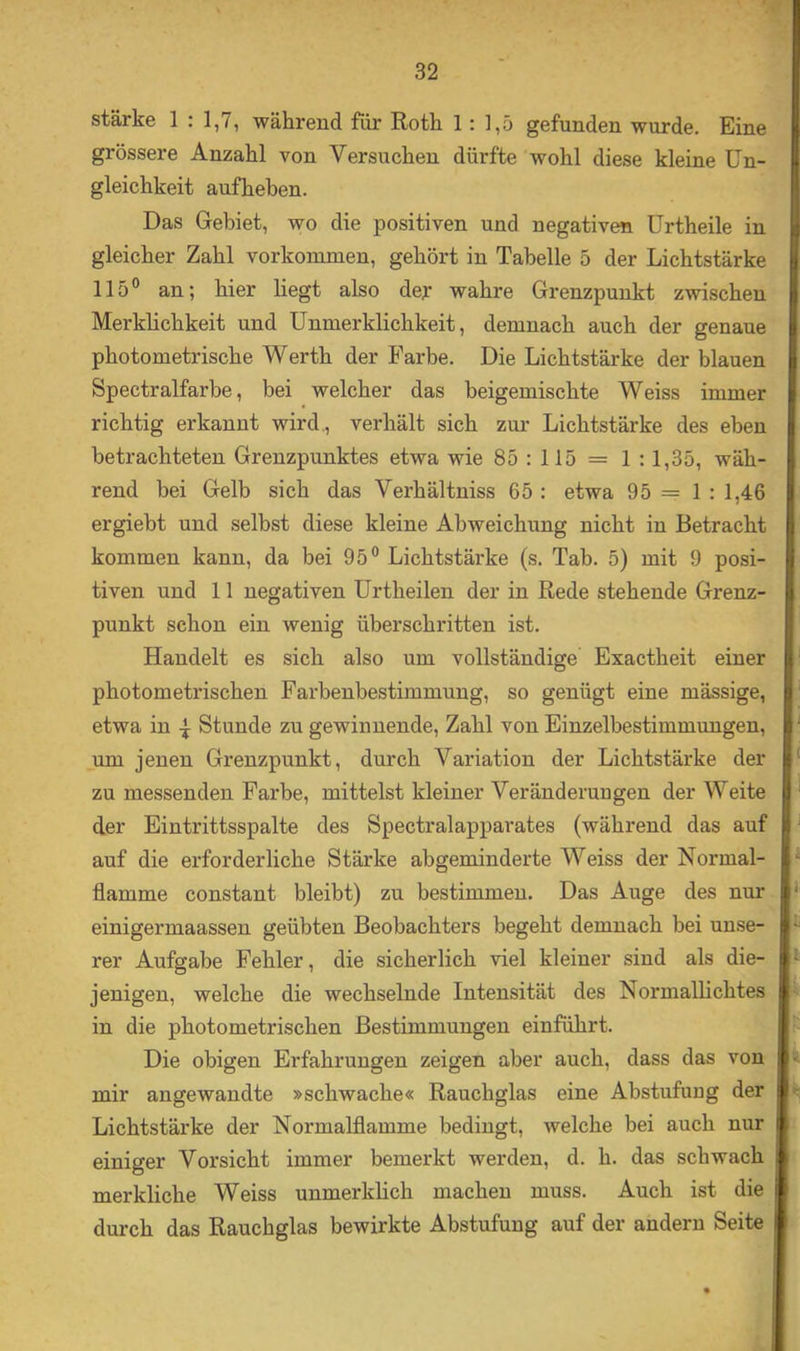 stärke 1 : 1,7, während für Roth 1: 1,5 gefunden wurde. Eine grössere Anzahl von Versuchen dürfte wohl diese kleine Un- gleichkeit auf heben. Das Gebiet, wo die positiven und negativen ürtheile in gleicher Zahl Vorkommen, gehört in Tabelle 5 der Lichtstärke 115® an; hier liegt also dej: wahre Grenzpunkt zwischen Merklichkeit und Unmerklichkeit, demnach auch der genaue photometrische Werth der Farbe. Die Lichtstärke der blauen Spectralfarbe, bei welcher das beigemischte Weiss immer richtig erkannt wird,, verhält sich zur Lichtstärke des eben betrachteten Grenzpunktes etwa wie 85:115 = 1:1,35, wäh- rend bei Gelb sich das Verhältniss 65 : etwa 95 = 1 : 1,46 ergiebt und selbst diese kleine Abweichung nicht in Betracht kommen kann, da bei 95® Lichtstärke (s. Tab. 5) mit 9 posi- tiven und 11 negativen ürtheilen der in Rede stehende Grenz- punkt schon ein wenig überschritten ist. Handelt es sich also um vollständige Exactheit einer photometrischen Farbenbestimmung, so genügt eine mässige, etwa in ^ Stunde zu gewinnende, Zahl von Einzelbestimmungen, um jenen Grenzpunkt, durch Variation der Lichtstärke der zu messenden Farbe, mittelst kleiner Veränderungen der Weite der Eintrittsspalte des Spectralapparates (während das auf auf die erforderliche Stärke abgeminderte Weiss der Normal- ‘ flamme constant bleibt) zu bestimmen. Das Auge des nur ‘ einigermaassen geübten Beobachters begeht demnach bei unse- rer Aufgabe Fehler, die sicherlich viel kleiner sind als die- ’ jenigen, welche die wechselnde Intensität des Normallichtes in die photometrischen Bestimmungen einführt. Die obigen Erfahrungen zeigen aber auch, dass das von mir angewandte »schwache« Rauchglas eine Abstufuug der Lichtstärke der Normalflamme bedingt, welche bei auch nur einiger Vorsicht immer bemerkt werden, d. h. das schwach merkliche Weiss unmerklich machen muss. Auch ist die durch das Rauchglas bewirkte Abstufuug auf der andern Seite