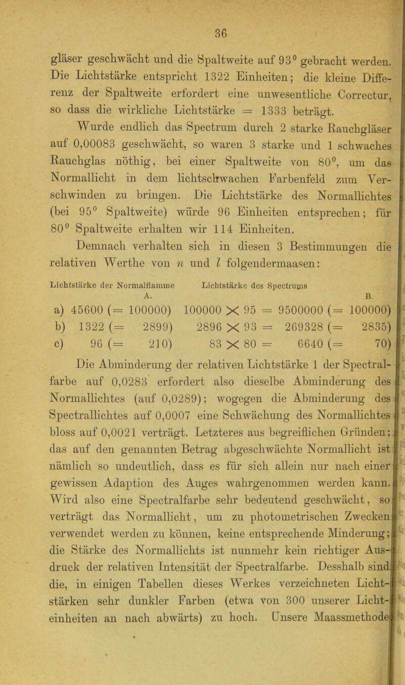 gläser geschwächt und die Spaltweite auf 93° gebracht werden. Die Lichtstärke entspricht 1322 Einheiten; die kleine Diffe- renz der Spaltweite erfordert eine unwesentliche Correctur, so dass die wirkliche Lichtstärke = 1333 beträgt. Wurde endlich das Spectrum durch 2 starke Rauchgläser auf 0,00083 geschwächt, so waren 3 starke und 1 schwaches Rauchglas nöthig, bei einer Spaltweite von 80°, um das Normallicht in dem lichtschwachen Farbenfeld zum Ver- schwinden zu bringen. Die Lichtstärke des Normalhchtes (bei 95° Spaltweite) würde 96 Einheiten entsprechen; für 80° Spaltweite erhalten wir 114 Einheiten. Demnach verhalten sich in diesen 3 Bestimmungen die relativen Werthe von n und l folgendermaasen: Lichtstcärke der Normalflamme A. Lichtstärke des Spectruvus B. a) 45600 (= 100000) 100000 X 95 = 9500000 (= 100000) b) 1322 (= 2899) 2896 X 93 = 269328 (= 2835) c) 96 (= 210) 83 X 80 = 6640 (= 70) Die Abminderung der relativen Lichtstärke 1 der Spectral- farbe auf 0,0283 erfordert also dieselbe Abminderuug des Normallichtes (auf 0,0289); wogegen die Abminderung des Spectrallichtes auf 0,0007 eine Schwächung des Normalhchtes bloss auf 0,0021 verträgt. Letzteres aus begreiflichen Gründen; das auf den genannten Betrag abgeschwächte Normallicht ist nämlich so undeutlich, dass es für sieh allein nur nach einer gewissen Adaption des Auges wahrgeuommen werden kann. Wird also eine Spectralfarbe sehr bedeutend geschwächt, so verträgt das Normallicht, um zu photometrischen Zwecken verwendet werden zu können, keine entsprechende Minderung; die Stärke des Normallichts ist nunmehr kein richtiger Aus- druck der relativen Intensität der Spectralfarbe. Desshalb sini die, in einigen Tabellen dieses Werkes verzeiebneten Licht stärken sehr dunkler Farben (etwa von 300 unserer Licht einheiten an nach abwärts) zu hoch. Unsere Maassmethod PJ