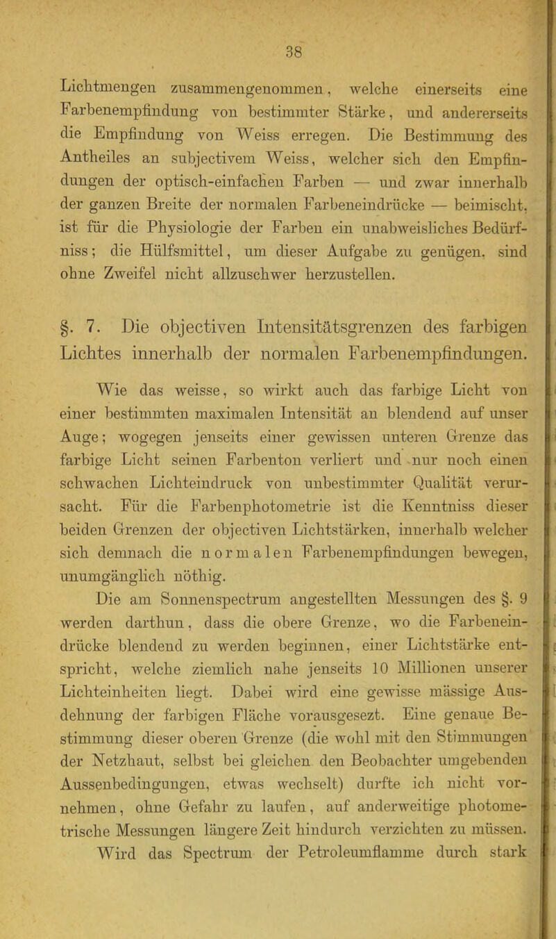 Liditmengen zusammengenommen, welche einerseits eine Farbenempfindung von bestimmter Stärke, und andererseits die Empfindung von Weiss erregen. Die Bestimmung des Antheiles an subjectivem Weiss, welcher sich den Empfin- dungen der optisch-einfachen Farben — und zwar innerhalb der ganzen Breite der normalen Farbeneindrücke — beimischt, ist für die Physiologie der Farben ein unabweisliches Bedürf- niss; die Hülfsmittel, um dieser Aufgabe zu genügen, sind ohne Zweifel nicht allzuschwer herzustellen. §. 7. Die objectiven Inteiisitätsgrenzen des farbigen Lichtes innerhalb der normalen Farbenempfindimgen. Wie das weisse, so wirkt auch das farbige Licht von einer bestimmten maximalen Intensität an blendend auf unser Auge; wogegen jenseits einer gewissen unteren Grenze das farbige Licht seinen Farbenton verliert und -nur noch einen schwachen Lichteindruck von unbestimmter Quahtät verur- sacht. Für die Farbenphotometrie ist die Kenntniss dieser beiden Grenzen der objectiven Lichtstärken, innerhalb welcher sich demnach die normale n Farbenempfindungen bewegen, unumgänglich nöthig. Die am Sonnenspectrum angestellten Messungen des §. 9 werden darthun, dass die obere Grenze, wo die Farbenein- drücke blendend zu werden beginnen, einer Lichtstärke ent- spricht, welche ziemlich nahe jenseits 10 Millionen unserer Lichteinheiten liegt. Dabei wird eine gewisse mässige Aus- dehnung der farbigen Fläche vorausgesezt. Eine genaue Be- stimmung dieser oberen Grenze (die wohl mit den Stimmungen der Netzhaut, selbst bei gleichen den Beobachter umgebenden Aussenbedingungen, etwas wechselt) durfte ich nicht vor- nehmen, ohne Gefahr zu laufen, auf anderweitige photome- trische Messungen längere Zeit hindurch verzichten zu müssen. Wird das Spectrum der Petroleumflamme dui-ch stark