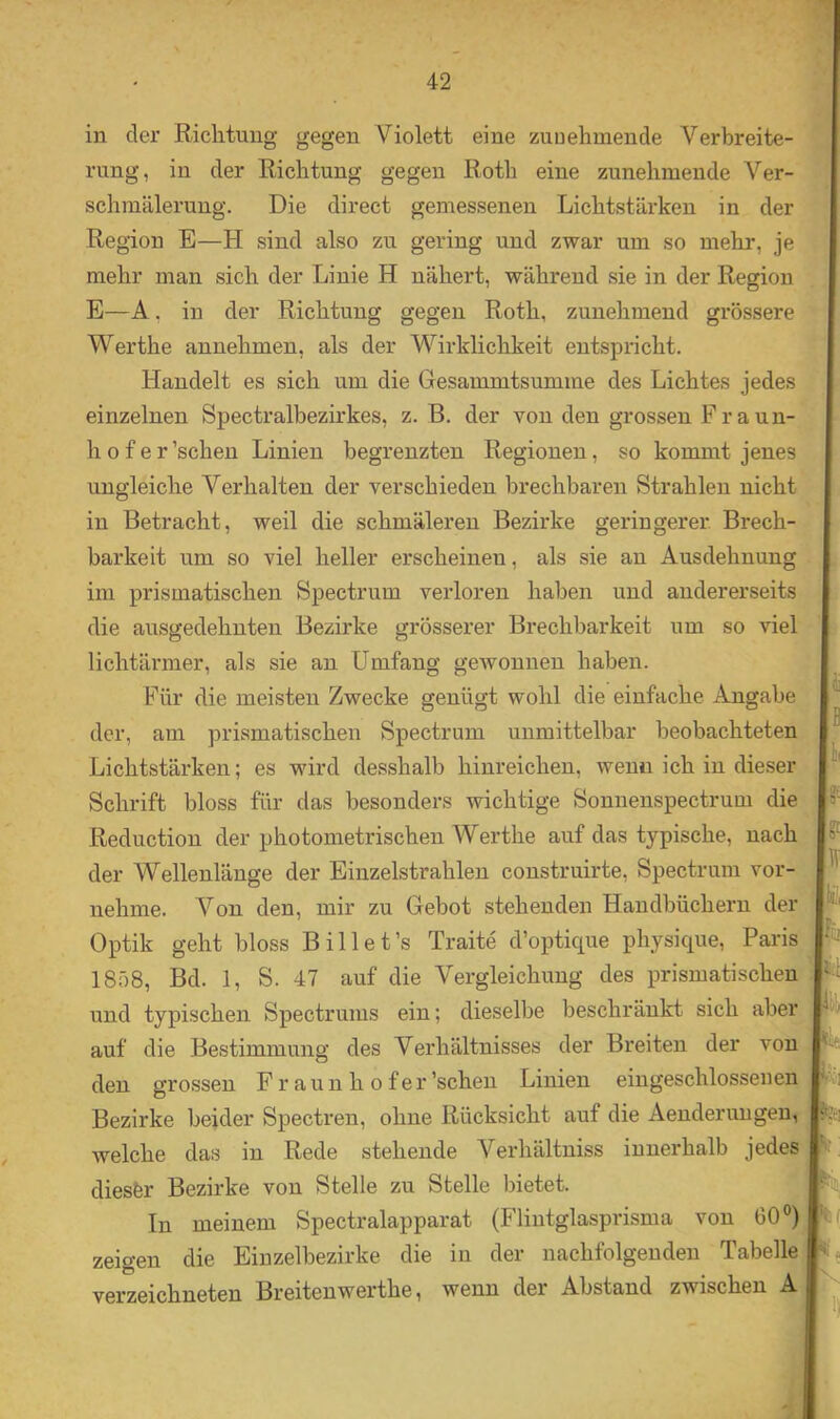 in der Richtung gegen Violett eine zunehmende Verbreite- rung, in der Richtung gegen Roth eine zunehmende Ver- schmälerung. Die direct gemessenen Lichtstärken in der Region E—H sind also zu gering und zwar um so mehr, je mehr man sich der Linie H nähert, während sie in der Region E—A, in der Richtung gegen Roth, zunehmend grössere Werthe annehmen, als der Wirklichkeit entspricht. Handelt es sich um die Gesammtsumme des Lichtes jedes einzelnen Spectralbezirkes, z. B. der von den grossen F raun- h o f e r ’schen Linien begrenzten Regionen, so kommt jenes ungleiche Verhalten der verschieden brechbaren Strahlen nicht in Betracht, weil die schmäleren Bezirke geringerer Brech- barkeit um so viel heller erscheinen, als sie an Ausdehnung im prismatischen Spectrum verloren haben und andererseits die ausgedehnten Bezirke grösserer Brechbarkeit um so viel lichtärmer, als sie an Umfang gewonnen haben. Für die meisten Zwecke genügt wohl die einfache Angabe der, am prismatischen Spectrum unmittelbar beobachteten Lichtstärken; es wird desshalb hinreichen, wenn ich in dieser Schrift bloss für das besonders wichtige Sonnenspectrum die Reduction der photometrischen Werthe auf das typische, nach der Wellenlänge der Einzelstrahlen construirte, Spectrum vor- nehme. Von den, mir zu Gebot stehenden Handbüchern der Optik geht bloss Bill et’s Traite d’optique physique, Paris 1858, Bd. 1, S. 47 auf die Vergleichung des prismatischen und typischen Spectrums ein; dieselbe beschränkt sich aber auf die Bestimmung des Verhältnisses der Breiten der von den grossen Fr aun h o f er’schen Linien eingeschlosseuen Bezirke beider Spectren, ohne Rücksicht auf die Aenderungen, welche das in Rede stehende Verhältniss innerhalb jedes diesfer Bezirke von Stelle zu Stelle bietet. In meinem Spectralapparat (Flintglasprisma von 60®) zeigen die Eiuzelbezirke die in der nachfolgenden Tabelle verzeichneten Breitenwerthe, wenn der Abstand zwischen A
