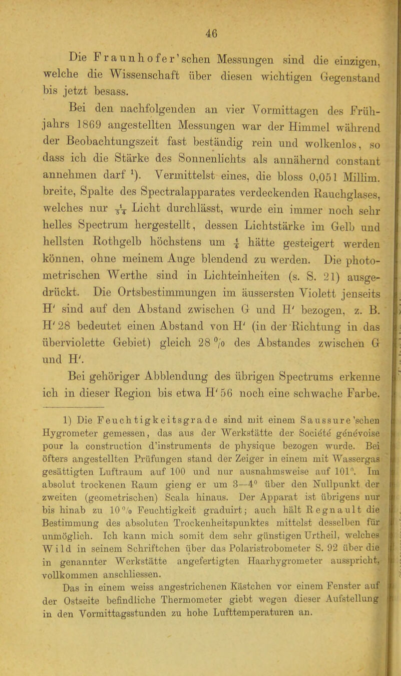 Die Fraunhofer’schen Messungen sind die einzigen, welche die Wissenschaft über diesen wichtigen Gegenstand bis jetzt besass. Bei den nachfolgenden an vier Vormittagen des Früh- jahrs 1869 angestellten Messungen war der Himmel während der Beobachtungszeit fast beständig rein und wolkenlos, so ' dass ich die Stärke des Sonnenlichts als annähernd constant annehmen darf '). Vermittelst eines, die bloss 0,051 Milhm. breite, Spalte des Spectralapparates verdeckenden Rauchglases, welches nur Licht durchlässt, wurde ein immer noch sehr helles Spectrum hergestellt, dessen Lichtstärke im Gelb und hellsten Rothgelb höchstens um 4 hätte gesteigert werden können, ohne meinem Auge blendend zu werden. Die photo- metrischen Werthe sind in Lichteinheiten (s. S. 21) ausge- drückt. Die Ortsbestimmungen im äussersten Violett jenseits H' sind auf den Abstand zwischen G und H' bezogen, z. B. H' 28 bedeutet einen Abstand von H' (in der Richtung in das überviolette Gebiet) gleich 28 V des Abstandes zwischen G • und ; Bei gehöriger Abblendung des übrigen Spectrums erkenne I' ich in dieser Region bis etwa H' 56 noch eine schwache Farbe. I 1) Die Feuchtigkeitsgrade sind ruit einem Saussure'sehen I Hygrometer gemessen, das aus der Werkstätte der Societe genevoise pour la construction d’instruments de physique bezogen wurde. Bei öfters angestellten Prüfungen stand der Zeiger in einem mit Wassergas- gesättigten Luftraum auf 100 und nur ausnahmsweise auf 101. Im absolut trockenen Raum gieng er um 3—4 über den Nullpunkt der zweiten (geometrischen) Scala hinaus. Der Apparat ist übrigens nur bis hinab zu 10®/o Feuchtigkeit graduirt; auch hält Regnault die Bestimmung des absoluten Trockeuheitspunktes mittelst desselben für unmöglich. Ich kann mich somit dem sehr günstigen Urtheil, welches i Wild in seinem Schriftchen über das Polaristrobometer S. 92 über die in genannter Werkstätte angefertigten Haarhygrometer ausspricht, vollkommen anschliessen. ,■ ; i Das in einem weiss angestrichenen Kästchen vor einem Fenster auf'I i der Ostseite befindliche Thermometer giebt wegen dieser Aufstellung 1 ’f in den Vormittagsstunden zu hohe Lufttemperaturen an. ^ I