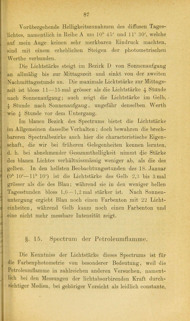 Vorübergehende Helligkeitszmiahmen des diffusen Tages- lichtes, namentlich in Reihe A nni 10'“ 45' und 11'' 30', welche auf mein Auge keinen sehr merkbaren Eindruck machten, sind mit einem erheblichen Steigen der photometrischen Werth e verbunden. Die Lichtstärke steigt im Bezirk D von Sonnenaufgang an allmälig bis zur Mittagszeit und sinkt von der zweiten Nachmittagsstunde an. D,ie maximale Lichtstärke zur Mittags- zeit ist bloss 11 —15 mal grösser als die Lichtstärke -j Stünde nach Sonnenaufgang; auch zeigt die Lichtstärke im Gelb, • Stunde nach Sonnenaufgang, ungefähr denselben Werth wie 4 Stunde vor dem Untergang. Im blauen Bezirk des Spectrums bietet die Lichtstärke im Allgemeinen dasselbe Verhalten ; doch bewahren die brech- bareren Spectralbezirke auch hier die characteristische Eigen- schaft, die wir bei früheren Gelegenheiten kennen lernten, d. h. bei abnehmender Gesammthelligkeit nimmt die Stärke des blauen Lichtes verhältnissmässig weniger ab, als die des gelben. In den hellsten Beobachtuugsstunden des 18. Januar (ü** 10'—lU 10') ist die Lichtstärke des Gelb 2,3 bis 3 mal grösser als die des Blau; während sie in den weniger hellen Tagesstunden bloss 1,6—1,2 mal stärker ist. Nach Sonnen- untergang ergiebt Blau noch einen Earbenton mit 22 Licht- einheiten, während Gelb kaum noch einen Farbenton und eine nicht mehr messbare Intensität zeigt. §. 15. Spectrum der Petroleumflamme. Die Kenntniss der Lichtstärke dieses Spectrums ist für die Farbenphotometrie von besonderer Bedeutung, weil die Petroleumflararae in zahlreichen anderen Versuchen, nament- lich bei den Messungen der lichtabsorbirenden Kraft durch- sichtiger Medien, bei gehöriger Vorsicht als leidlich constante,