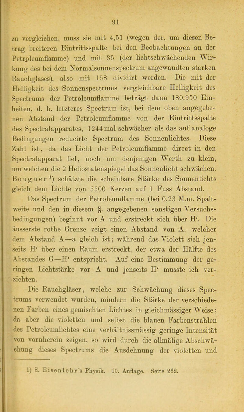 zu vergleichen, muss sie mit 4,51 (wegen der, um diesen Be- trag breiteren Eintrittsspalte bei den Beobachtungen an der Petrpleumflamme) und mit 35 (der lichtschwächenden Wir- kung des bei dem Normalsonnenspectrum angewandten starken Rauchglases), also mit 158 dividirt werden. Die mit der Helligkeit des Sonnenspectruras vergleichbare Helligkeit des Spectrums der Petroleumflamme beträgt dann 180.950 Ein- heiten, d. h. letzteres Spectrum ist, bei dem oben angegebe- nen Abstand der Petroleumflamme von der Eintrittsspalte des Spectralapparates, 1244mal schwächer als das auf analoge Bedingungen reducirte Spectrum des Sonnenlichtes. Diese Zahl ist, da das Licht der Petroleumflamme direct in den Spectralapparat flel, noch um denjenigen Werth zu klein, um welchen die 2 Heliostatenspiegel das Sonnenlicht schwächen. Bouguer^) schätzte die scheinbare Stärke des Sonnenlichts gleich dem Lichte von 5500 Kerzen auf 1 Fuss Abstand. Das Spectrum der Petroleumflamme (bei 0,23 M.m. Spalt- weite und den in diesem §. angegebenen sonstigen Versuchs- bedingungen) beginnt vor A und erstreckt sich über H'. Die äusserste rothe Grenze zeigt einen Abstand von A, welcher dem Abstand A—a gleich ist; während das Violett sich jen- seits H' über einen Raum erstreckt, der etwa der Hälfte des Abstandes G—H' entspricht. Auf eine Bestimmung der ge- ringen Lichtstärke vor A und jenseits H' musste ich ver- zichten. Die Rauchgläser, welche zur Schwächung dieses Spec- trums verwendet wurden, mindern die Stärke der verschiede- nen Farben eines gemischten Lichtes in gleichmässiger Weise; da aber die violetten und selbst die blauen Farbenstrahlen des Petroleumlichtes eine verhältnissmässig gelinge Intensität von vornherein zeigen, so wird durch die allmälige Abschwä- chung dieses Spectrums die Ausdehnung der violetten und 1) S. Eiaenlohr’s Physik. 10. Auflage. Seite 262.
