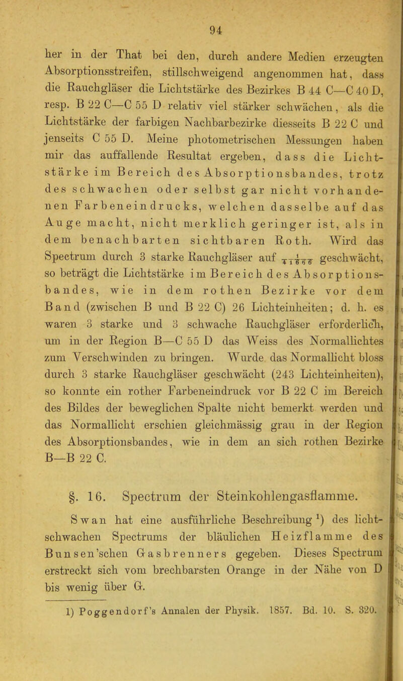 her in der That bei den, durch andere Medien erzeugten Absorptionsstreifen, stillschweigend angenommen hat, dass die Rauchgläser die Lichtstärke des Bezirkes B 44 C—C 40 D, resp. B 22 C—C 55 D relativ viel stärker schwächen, als die Lichtstärke der farbigen Nachbarbezirke diesseits B 22 C und jenseits C 55 D. Meine photometrischen Messungen haben mir das auffallende Resultat ergeben, dass die Licht- stärke im Bereich des Absorptionsbandes, trotz des schwachen oder selbst gar nicht vorhande- nen Farbeneindrucks, welchen dasselbe auf das Auge macht, nicht merklich geringer ist, als in dem benachbarten sichtbaren Roth. Wird das Spectrum durch 3 starke Rauchgläser auf ^geschwächt, so beträgt die Lichtstärke im Bereich des Ab Sorption s- bandes, wie in dem rothen Bezirke vor dem Band (zwischen B und B 22 C) 26 Lichteinheiten; d. h. es waren 3 starke und 3 schwache Rauchgläser erforderhcTi, um in der Region B—C 55 D das Weiss des Normalhchtes zum Verschwinden zu bringen. Wurde das Normalhcht bloss durch 3 starke Rauchgläser geschwächt (243 Lichteinheiten), ji so konnte ein rother Farbeneindruck vor B 22 C im Bereich des Bildes der beweglichen Spalte nicht bemerkt werden und j. das Normallicht erschien gleichmässig grau in der Region des Absorptionsbandes, wie in dem an sich rothen Bezirke B—B 22 C. §. 16. Spectrum der Steinkohlengasflamme. Sw an hat eine ausführhche Beschreibung*) des licht- schwachen Spectrums der bläulichen Heiz fl am me des Bunsen’schen Gasbrenners gegeben. Dieses Spectrum ersHeckt sich vom brechbarsten Orange in der Nähe von D bis wenig über G. ; 1) Poggendorf’s Annalen der Physik. 1857. Bd. 10. S. 320.1