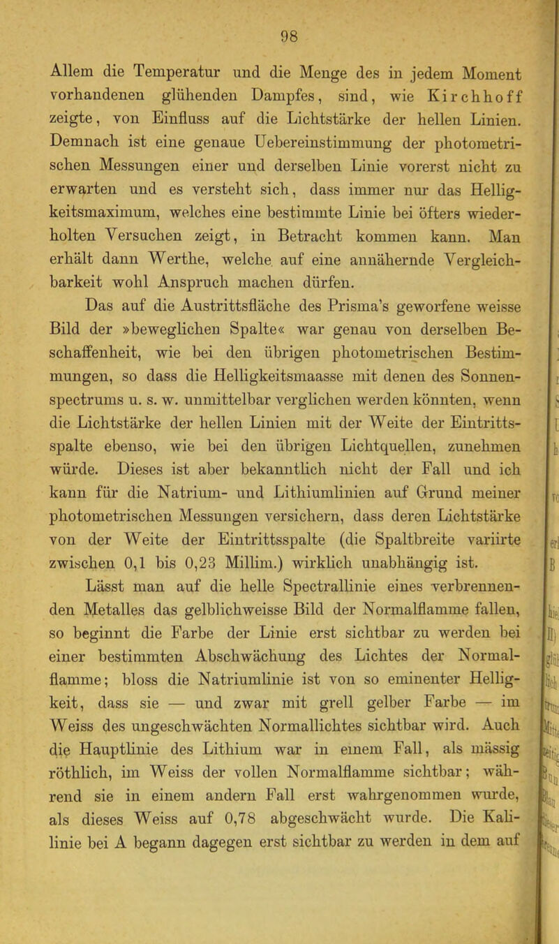 Allem die Temperatur und die Menge des in jedem Moment vorhandenen glühenden Dampfes, sind, wie Kirchhoff zeigte, von Einfluss auf die Lichtstärke der hellen Linien. Demnach ist eine genaue liebereinstimmung der photometri- schen Messungen einer und derselben Linie vorerst nicht zu erwarten und es versteht sich, dass immer nur das Hellig- keitsmaximum, welches eine bestimmte Linie hei öfters wieder- holten Versuchen zeigt, in Betracht kommen kann. Man erhält dann Werthe, welche auf eine annähernde Vergleich- barkeit wohl Anspruch machen dürfen. Das auf die Austrittsfläche des Prisma’s geworfene weisse Bild der »beweglichen Spalte« war genau von derselben Be- schaffenheit, wie bei den übrigen photometrischen Bestim- mungen, so dass die Helligkeitsmaasse mit denen des Sonnen- spectrums u. s. w. unmittelbar verglichen werden könnten, wenn die Lichtstärke der hellen Linien mit der Weite der Eintritts- spalte ebenso, wie bei den übrigen Lichtquellen, zunehmen würde. Dieses ist aber bekanntlich nicht der Fall und ich kann für die Natrium- und Lithiumlinien auf Grund meiner photometrischen Messungen versichern, dass deren Lichtstärke von der Weite der Eintrittsspalte (die Spaltbreite variirte zwischen 0,1 bis 0,23 Millim.) wirklich unabhängig ist. Lässt man auf die helle Spectrallinie eines verbrennen- den Metalles das gelblich weisse Bild der Normalflamme fallen, so beginnt die Farbe der Linie erst sichtbar zu werden bei einer bestimmten Abschwächung des Lichtes der Normal- flamme; bloss die Natriumlinie ist von so eminenter Hellig- keit, dass sie — und zwar mit grell gelber Farbe — im Weiss des ungeschwächten Normallichtes sichtbar wird. Auch die Hauptlinie des Lithium war in einem Fall, als mässig röthlich, im Weiss der vollen Normalflamme sichtbar; wäh- rend sie in einem andern Fall erst wahrgenommen wurde, als dieses Weiss auf 0,78 abgeschwächt wurde. Die Kah- linie bei A begann dagegen erst sichtbar zu werden in dem auf< jt;