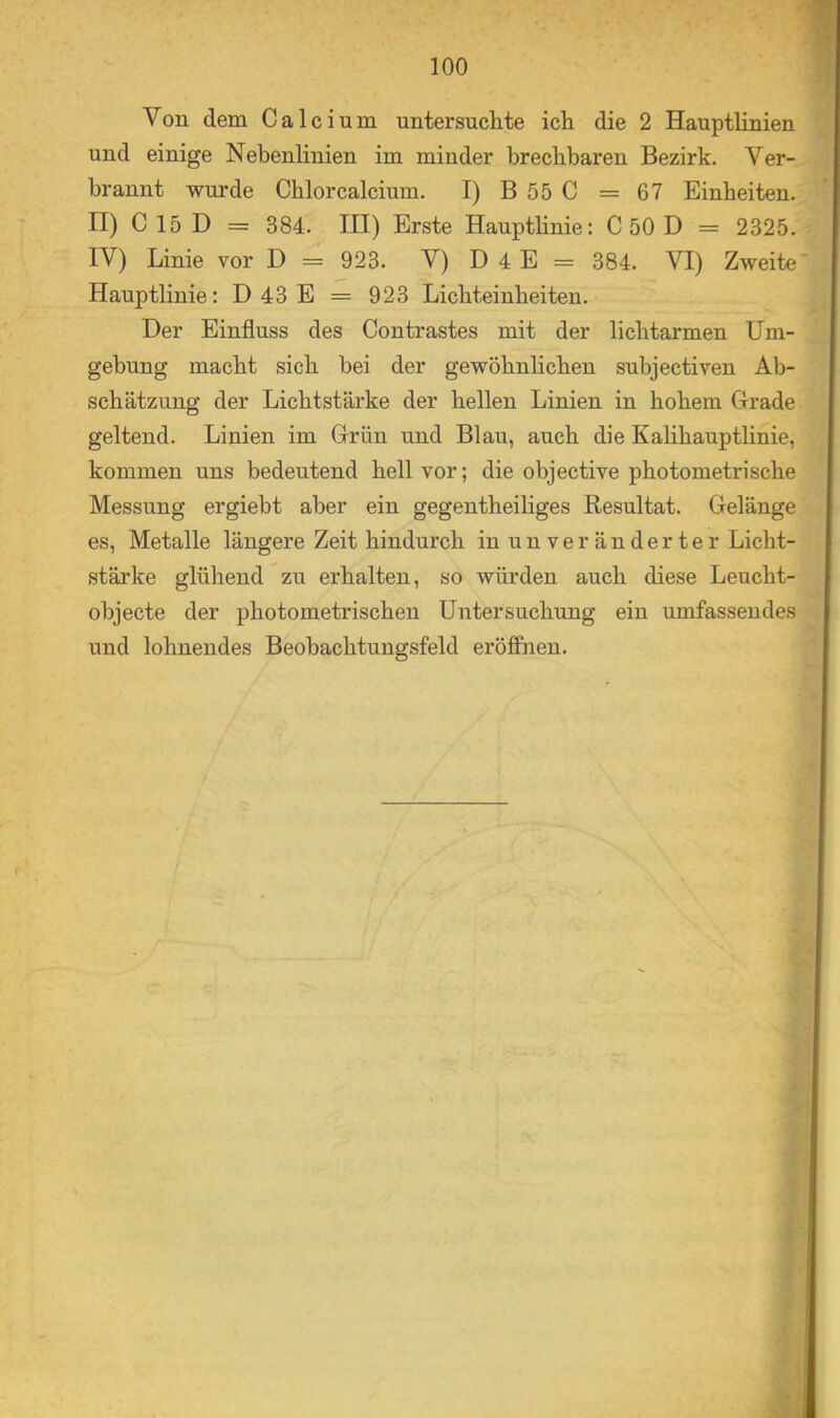 Von dem Calcium untersuchte ich die 2 Hauptlinien und einige Nebenlinien im minder brechbaren Bezirk. Ver- brannt wurde Chlorcalcium. I) B55C = 67 Einheiten. II) C 15 D = 384. III) Erste Hauptlinie: C 50 D = 2325. IV) Linie vor D = 923. V) D 4 E = 384. VI) Zweite' Hauptlinie: D 43 E = 923 Lichteinheiten. Der Einfluss des Contrastes mit der lichtarmen Um- gebung macht sich bei der gewöhnhchen subjectiven Ab- schätzung der Lichtstärke der hellen Linien in hohem Grade geltend. Linien im Grün und Blau, auch die Kalihauptlinie, kommen uns bedeutend hell vor; die objective photometrische Messung ergiebt aber ein gegentheiliges Resultat. Gelänge es, Metalle längere Zeit hindurch in unveränderter Licht- stärke glühend zu erhalten, so würden auch diese Leucht- objecte der photometrischen Untersuchung ein umfassendes und lohnendes Beobachtungsfeld eröffnen.
