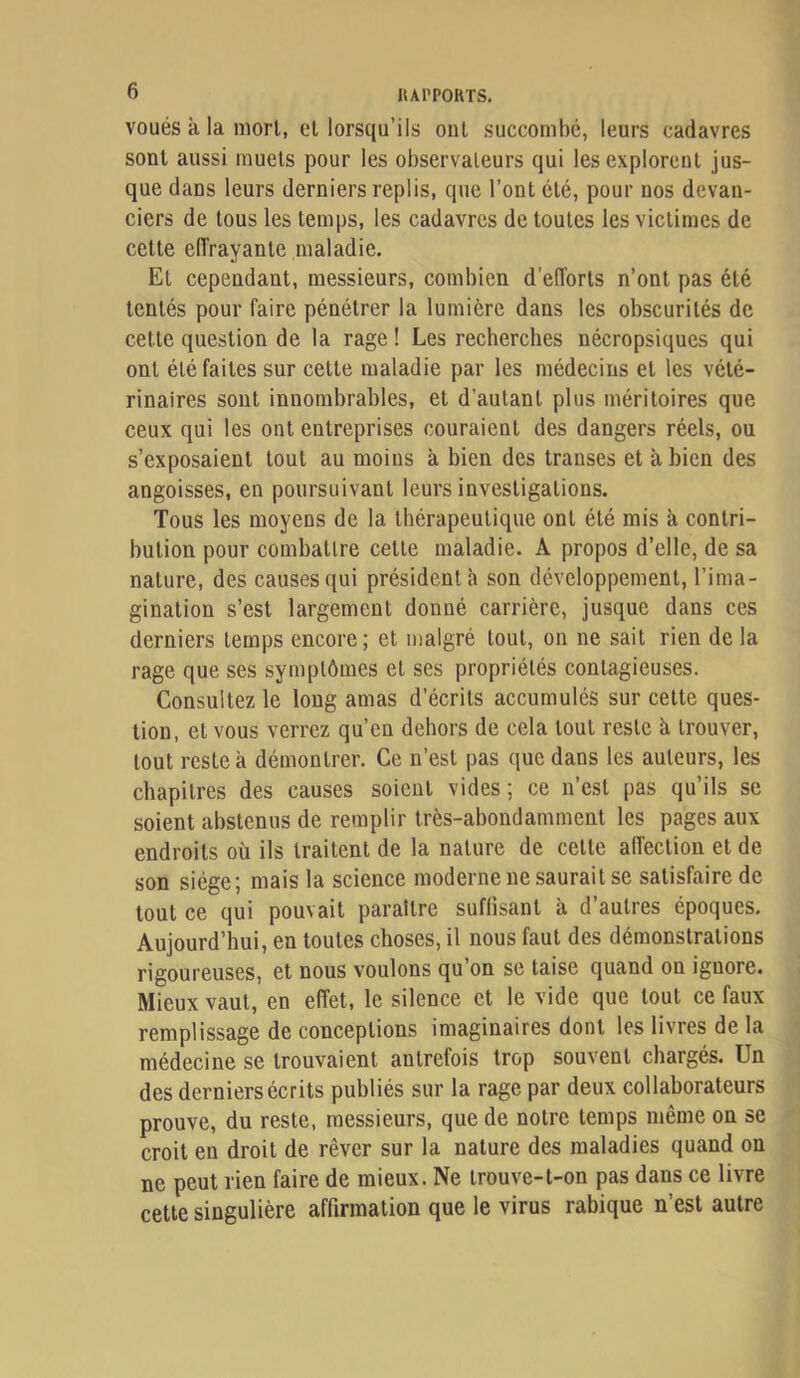 lUrPORTS. voués à la mort, cl lorsqu’ils ont succombé, leurs cadavres sont aussi muets pour les observateurs qui les explorent jus- que dans leurs derniers replis, que l’ont été, pour nos devan- ciers de tous les temps, les cadavres de toutes les victimes de cette effrayante maladie. Et cependant, messieurs, combien d’efforts n’ont pas été tentés pour faire pénétrer la lumière dans les obscurités de cette question de la rage ! Les recherches nécropsiques qui ont été faites sur cette maladie par les médecins et les vété- rinaires sont innombrables, et d’autant plus méritoires que ceux qui les ont entreprises couraient des dangers réels, ou s’exposaient tout au moins à bien des transes et à bien des angoisses, en poursuivant leurs investigations. Tous les moyens de la thérapeutique ont été mis à contri- bution pour combattre cette maladie. A propos d’elle, de sa nature, des causes qui président à son développement, l’ima- gination s’est largement donné carrière, jusque dans ces derniers temps encore; et malgré tout, on ne sait rien de la rage que ses symptômes et ses propriétés contagieuses. Consultez le long amas d’écrits accumulés sur cette ques- tion, et vous verrez qu’en dehors de cela tout reste à trouver, tout reste à démontrer. Ce n’est pas (jne dans les auteurs, les chapitres des causes soient vides; ce n’est pas qu’ils se soient abstenus de remplir très-abondamment les pages aux endroits où ils traitent de la nature de cette affection et de son siège; mais la science moderne ne saurait se satisfaire de tout ce qui pouvait paraître suffisant à d’autres époques. Aujourd’hui, en toutes choses, il nous faut des démonstrations rigoureuses, et nous voulons qu’on se taise quand on ignore. Mieux vaut, en effet, le silence et le vide que tout ce faux remplissage de conceptions imaginaires dont les livres de la médecine se trouvaient autrefois trop souvent chargés. Un des derniers écrits publiés sur la rage par deux collaborateurs prouve, du reste, messieurs, que de notre temps même on se croit en droit de rêver sur la nature des maladies quand on ne peut rien faire de mieux. Ne trouve-t-on pas dans ce livre cette singulière affirmation que le virus rabique n’est autre