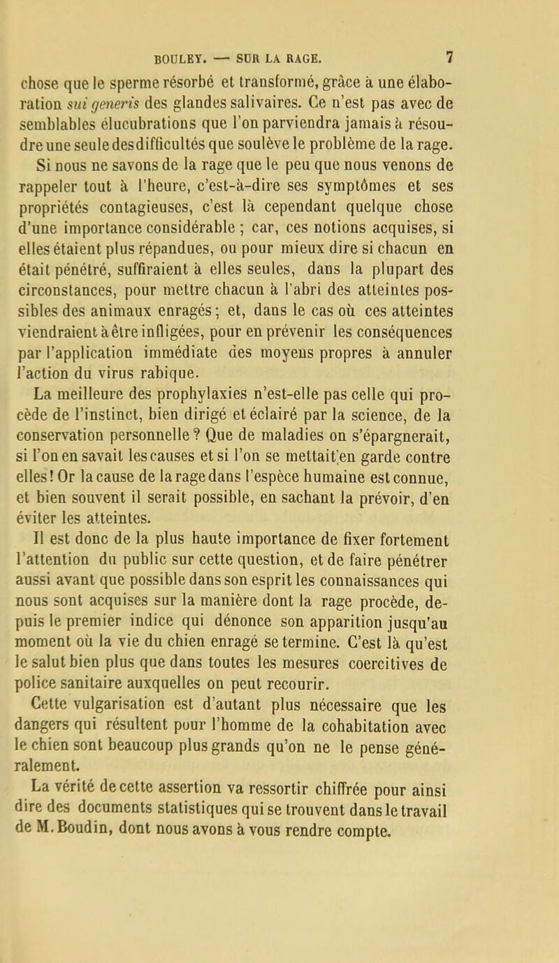 chose que le sperme résorbé et transformé, grâce à une élabo- ration sici generis des glandes salivaires. Ce n’est pas avec de semblables élucubrations que l’on parviendra jamais à résou- dre une seule desdifficultés que soulève le problème de la rage. Si nous ne savons de la rage que le peu que nous venons de rappeler tout à l’heure, c’est-à-dire ses symptômes et ses propriétés contagieuses, c’est là cependant quelque chose d’une importance considérable ; car, ces notions acquises, si elles étaient plus répandues, ou pour mieux dire si chacun en était pénétré, suffiraient à elles seules, dans la plupart des circonstances, pour mettre chacun à l'abri des atteintes pos- sibles des animaux enragés; et, dans le cas où ces atteintes viendraient à être infligées, pour en prévenir les conséquences par l’application immédiate des moyens propres à annuler l’action du virus rabique. La meilleure des prophylaxies n’est-elle pas celle qui pro- cède de l’instinct, bien dirigé et éclairé par la science, de la conservation personnelle? Que de maladies on s’épargnerait, si l’on en savait les causes et si l’on se mettait.en garde contre elles ! Or la cause de la rage dans l’espèce humaine est connue, et bien souvent il serait possible, en sachant la prévoir, d’en éviter les atteintes. Il est donc de la plus haute importance de fixer fortement l’attention du public sur cette question, et de faire pénétrer aussi avant que possible dans son esprit les connaissances qui nous sont acquises sur la manière dont la rage procède, de- puis le premier indice qui dénonce son apparition jusqu’au moment où la vie du chien enragé se termine. C’est là qu’est le salut bien plus que dans toutes les mesures coercitives de police sanitaire auxquelles on peut recourir. Cette vulgarisation est d’autant plus nécessaire que les dangers qui résultent pour l’homme de la cohabitation avec le chien sont beaucoup plus grands qu’on ne le pense géné- ralement. La vérité de cette assertion va ressortir chiffrée pour ainsi dire des documents statistiques qui se trouvent dans le travail de M. Boudin, dont nous avons à vous rendre compte.