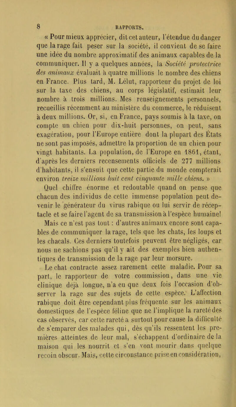 «Pour mieux apprécier, dilcel auteur, l’élcudue du danger que la rage fait peser sur la société, il convient de se faire une idée du nombre approximatif des animaux capables de la communiquer. Il y a quelques années, la Société protectrice des animaux évaluait à quatre millions le nombre des chiens en France. Plus tard, M. Lélut, rapporteur du projet de loi sur la taxe des chiens, au corps législatif, estimait leur nombre à trois millions. Mes renseignements personnels, recueillis récemment au ministère du commerce, le réduisent à deux millions. Or, si, en France, pays soumis à la taxe, on compte un chien pour dix-huit personnes, on peut, sans exagération, pour l’Euro|)e entière dont la plupart des États ne sont pas imposés, admettre la proportion de un chien pour vingt habitants. La population, de l’Europe en 1861, étant, d’après les derniers recensements officiels de 277 millions d’habitants, il s’ensuit que cette partie du monde compterait environ treize millions huit cent cinquante mille chiens. » Quel chilfre énorme et redoutable quand on pense que chacun des individus de cette immense population peut de- venir le générateur du virus rabique ou lui servir de récep- tacle et se faire l’agent de sa transmission à l’espèce humaine! Mais ce n’est pas tout : d’autres animaux encore sont capa- bles de communiquer la rage, tels que les chats, les loups et les chacals. Ces derniers toutefois peuvent être négligés, car nous ne sachions pas qu’il y ait des exemples bien authen- tiques de transmission de la rage par leur morsure. Léchât contracte assez rarement cette maladie. Pour sa part, le rapporteur de votre commission, dans une vie clinique déjà longue, n’a eu que deux fois l’occasion d’ob- server la rage sur des sujets de cette espèce. L’aflection rabique doit être cependant plus fréquente sur les animaux domestiques de l’espèce féline que ne l’implique la rareté des cas observés, car celte rareté a surtout pour cause la difficulté de s’emparer des malades qui, dès qu’ils ressentent les pre- mières atteintes de leur mal, s’échappent d’ordinaire de la maison qui les nourrit et s’en vont mourir dans quelque recoin obscur. Mais, cette circonstance prise en considération.