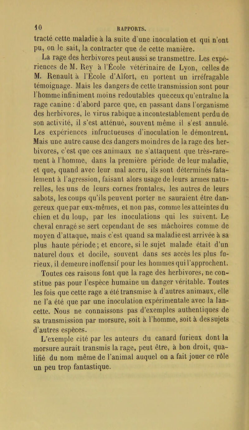 tracté cette maladie à la suite d’une inoculation et qui n’ont pu, on le sait, la contracter que de celte manière. La rage des herbivores peut aussi se transmettre. Les expé- riences de M. Rey à l’École vétérinaire de Lyon, celles de M. Renault à l’École d’Alfort, en portent un irréfragable témoignage. Mais les dangers de cette transmission sont pour l’homme infiniment moins redoutables queceux qu’entraîne la rage canine : d’abord parce que, en passant dans l’organisme des herbivores, le virus rabique a incontestablement perdu de son activité, il s’est atténué, souvent même il s’est annulé. Les expériences infructueuses d’inoculation le démontrent. Mais une autre cause des dangers moindres de la rage des her- bivores, c’est que ces animaux ne s’attaquent que très-rare- ment à l’homme, dans la première période de leur maladie, et que, quand avec leur mal accru, ils sont déterminés fata- lement à l’agression, faisant alors usage de leurs armes natu- relles, les uns de leurs cornes frontales, les autres de leurs sabots, les coups qu’ils peuvent porter ne sauraient être dan- gereux que par eux-mêmes, et non pas, comme les atteintes du chien et du loup, par les inoculations qui les suivent. Le cheval enragé se sert cependant de ses mâchoires comme de moyen d’attaque, mais c’est quand sa maladie est arrivée à sa plus haute période; et encore, si le sujet malade était d’un naturel doux et docile, souvent dans ses accès les plus fu- rieux, il demeure inollensif pour les hommes qui l’approchent. Toutes ces raisons font que la rage des herbivores, ne con- stitue pas pour l’espèce humaine un danger véritable. Toutes les fois que cette rage a été transmise à d’autres animaux, elle ne l’a été que par une inoculation expérimentale avec la lan- cette. Nous ne connaissons pas d’exemples authentiques de sa transmission par morsure, soit à l’homme, soit à des sujets d’autres espèces. L’exemple cité par les auteurs du canard furieux dont la morsure aurait transmis la rage, peut être, à bon droit, qua- lifié du nom même de l’animal auquel on a fait jouer ce rôle un peu trop fantastique.