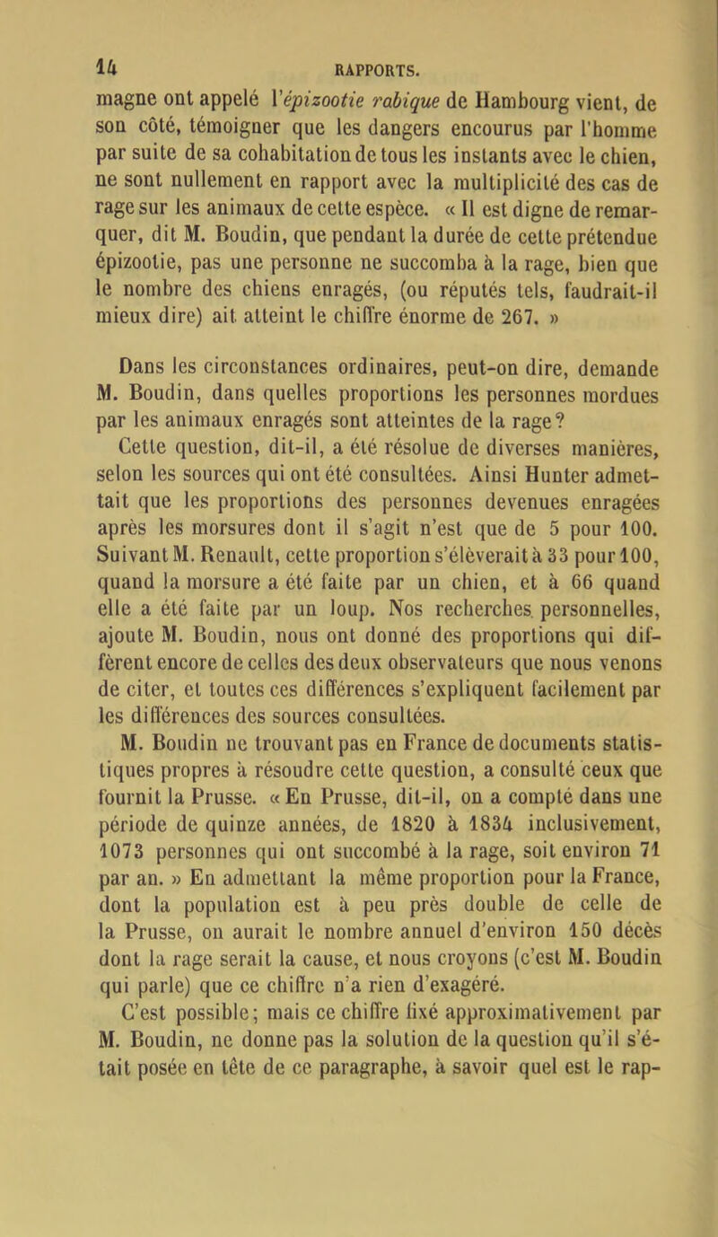 magne ont appelé Vépizootie rabique de Hambourg vient, de son côté, témoigner que les dangers encourus par l’homme par suite de sa cohabitation de tous les instants avec le chien, ne sont nullement en rapport avec la multiplicité des cas de rage sur les animaux de cette espèce. « Il est digne de remar- quer, dit M. Boudin, que pendant la durée de cette prétendue épizootie, pas une personne ne succomba à la rage, bien que le nombre des chiens enragés, (ou réputés tels, faudrait-il mieux dire) ait atteint le chifl’re énorme de 267. » Dans les circonstances ordinaires, peut-on dire, demande M. Boudin, dans quelles proportions les personnes mordues par les animaux enragés sont atteintes de la rage? Cette question, dit-il, a été résolue de diverses manières, selon les sources qui ont été consultées. Ainsi Hunter admet- tait que les proportions des personnes devenues enragées après les morsures dont il s’agit n’est que de 5 pour 100. Suivant M. Renault, cette proportion s’élèverait à 33 pour 100, quand la morsure a été faite par un chien, et à 66 quand elle a été faite par un loup. Nos recherches, personnelles, ajoute M. Boudin, nous ont donné des proportions qui dif- fèrent encore de celles des deux observateurs que nous venons de citer, et toutes ces différences s’expliquent facilement par les diflérences des sources consultées. M. Boudin ne trouvant pas eu France de documents statis- tiques propres a résoudre cette question, a consulté ceux que fournit la Prusse. «En Prusse, dit-il, on a compté dans une période de quinze années, de 1820 à 1834 inclusivement, 1073 personnes qui ont succombé à la rage, soit environ 71 par an. » En admettant la même proportion pour la France, dont la population est à peu près double de celle de la Prusse, on aurait le nombre annuel d’environ 150 décès dont la rage serait la cause, et nous croyons (c’est M. Boudin qui parle) que ce chiflrc n’a rien d’exagéré. C’est possible; mais ce chiffre lixé approximativement par M. Boudin, ne donne pas la solution de la question qu’il s’é- tait posée en tête de ce paragraphe, à savoir quel est le rap-