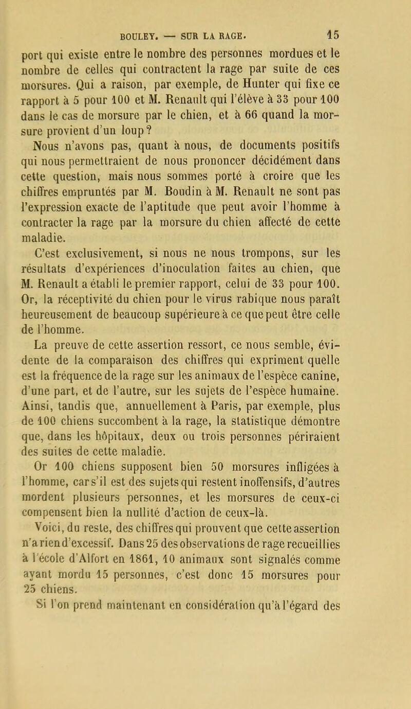 port qui existe entre le nombre des personnes mordues et le nombre de celles qui contractent la rage par suite de ces morsures. Qui a raison, par exemple, de Hunter qui fixe ce rapport à 5 pour 100 et M. Renault qui l’élève à 33 pour 100 dans le cas de morsure par le chien, et à 66 quand la mor- sure provient d’un loup? Nous n’avons pas, quant à nous, de documents positifs qui nous permettraient de nous prononcer décidément dans cette question, mais nous sommes porté à croire que les chiffres empruntés par M. Boudin àM. Renault ne sont pas l’expression exacte de l’aptitude que peut avoir l’homme à contracter la rage par la morsure du chien affecté de cette maladie. C’est exclusivement, si nous ne nous trompons, sur les résultats d’expériences d’inoculation faites au chien, que M. Renault a établi le premier rapport, celui de 33 pour 100. Or, la réceptivité du chien pour le virus rabique nous paraît heureusement de beaucoup supérieure à ce que peut être celle de l’homme. La preuve de cette assertion ressort, ce nous semble, évi- dente de la comparaison des chiffres qui expriment quelle est la fréquence de la rage sur les animaux de l’espèce canine, d’une part, et de l’autre, sur les sujets de l’espèce humaine. Ainsi, tandis que, annuellement à Paris, par exemple, plus de 100 chiens succombent à la rage, la statistique démontre que, dans les hôpitaux, deux ou trois personnes périraient des suites de cette maladie. Or 100 chiens supposent bien 50 morsures infligées à l’homme, car s’il est des sujets qui restent inoffensifs, d’autres mordent plusieurs personnes, et les morsures de ceux-ci compensent bien la nullité d’action de ceux-là. Voici, du reste, des chiffres qui prouvent que celte assertion n’a rien d’excessif. Dans 25 desobscrvations de rage recueillies à l'école d’Alfort en 1861, 10 animaux sont signalés comme ayant mordu 15 personnes, c’est donc 15 morsures pour 25 chiens. Si l’on prend maintenant en considération qu’a l’égard des