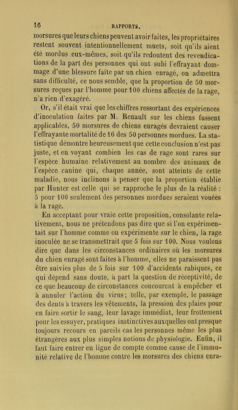 morsures que leurs chienspeuvent avoir faites, les propriétaires restent souvent intentionnellement muets, soit qu’ils aient été mordus eux-mêmes, soit qu’ils redoutent des revendica- tions de la part des personnes qui ont subi l’effrayant dom- mage d’une blessure faite par un cbien enragé, on admettra sans difficulté, ce nous semble, que la proportion de 50 mor- sures reçues par l’bomme pour 100 cbiens affectés de la rage, n’a rien d’exagéré. Or, s’il était vrai que les chiffres ressortant des expériences d’inoculation faites par M. Renault sur les chiens fussent applicables, 50 morsures de chiens enragés devraient causer l’effrayante mortalité de 16 des 50 personnes mordues. La sta- tistique démontre heureusement que cetteconclusion n’est pas juste, et en voyant combien les cas de rage sont rares sur l’espèce humaine relativement au nombre des animaux de l’espèce canine qui, chaque année, sont atteints de cette maladie, nous inclinons à penser que la proportion établie par Hunter est celle qui se rapproche le plus de la réalité : 5 pour 100 seulement des personnes mordues seraient vouées à la rage. En acceptant pour vraie cette proposition, consolante rela- tivement, nous ne prétendons pas dire que si l’on expérimen- tait sur l’homme comme on expérimente sur le chien, la rage inoculée ne se transmettrait que 5 fois sur 100. Nous voulons dire que dans les circonstances ordinaires où les morsures du chien enragé sont faites à l’homme, elles ne paraissent pas être suivies plus de 5 fois sur 100 d’accidents rabiques, ce qui dépend sans doute, à part la question de réceptivité, de ce que beaucoup de circonstances concourent à empêcher et à annuler l’action du virus; telle, par exemple, le passage des dents à travers les vêtements, la pression des plaies pour en faire sortir le sang, leur lavage immédiat, leur frottement pour les essuyer, pratiques instinctives auxquelles ont presque toujours recours en pareils cas les personnes même les plus étrangères aux plus simples notions de physiologie. Enfin, il faut faire entrer en ligne de compte comme cause de l’immu- nité relative de l’homme contre les morsures des chiens enra-