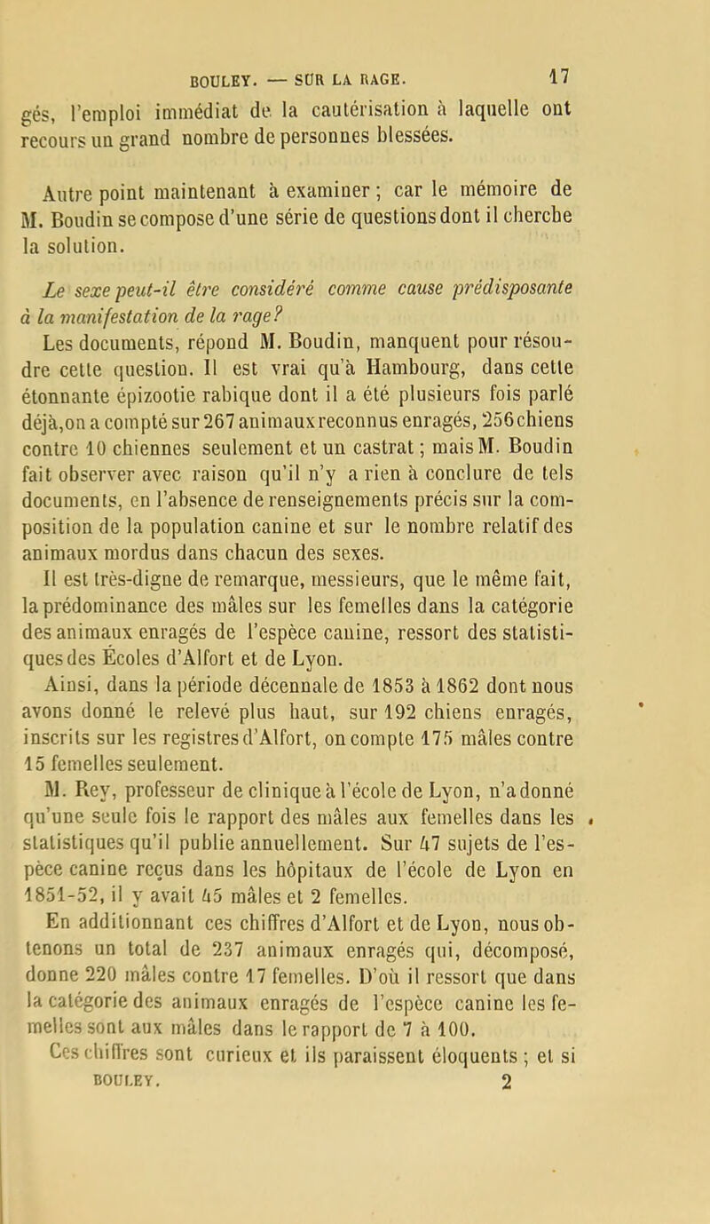 gés, l’emploi immédiat de. la cautérisation à laquelle ont recours un grand nombre de personnes blessées. Autre point maintenant à examiner ; car le mémoire de M. Boudin se compose d’une série de questions dont il cherche la solution. Le sexe peut-il être considéré comme cause prédisposante à la manifestation de la rage? Les documents, répond M. Boudin, manquent pour résou- dre cette question. Il est vrai qu’à Hambourg, dans cette étonnante épizootie rabique dont il a été plusieurs fois parlé déjà,on a compté sur 267 animaux reconnus enragés, 256 chiens contre 10 chiennes seulement et un castrat ; maisM. Boudin fait observer avec raison qu’il n’y a rien à conclure de tels documents, en l’absence de renseignements précis sur la com- position de la population canine et sur le nombre relatif des animaux mordus dans chacun des sexes. Il est très-digne de remarque, messieurs, que le même fait, la prédominance des mâles sur les femelles dans la catégorie des animaux enragés de l’espèce canine, ressort des statisti- ques des Écoles d’Alfort et de Lyon. Ainsi, dans la période décennale de 1853 à 1862 dont nous avons donné le relevé plus haut, sur 192 chiens enragés, inscrits sur les registres d’Alfort, on compte 175 mâles contre 15 femelles seulement. âl. Rey, professeur de clinique à l’école de Lyon, n’adonné qu’une seule fois le rapport des mâles aux femelles dans les » statistiques qu’il publie annuellement. Sur kl sujets de l’es- pèce canine reçus dans les hôpitaux de l’école de Lyon en 1851-52, il y avait ô5 mâles et 2 femelles. En additionnant ces chiffres d’Alfort et de Lyon, nous ob- tenons un total de 237 animaux enragés qui, décomposé, donne 220 mâles contre 17 femelles. D’où il ressort que dans la catégorie des animaux enragés de l’espèce canine les fe- melles sont aux mâles dans le rapport de 7 à 100. Cescliiflres sont curieux et ils paraissent éloquents ; et si BOULEY. 2