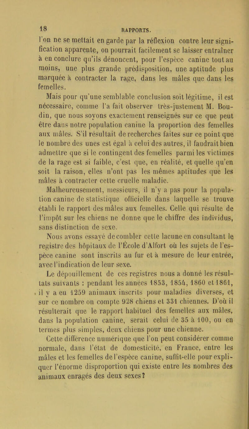 l’on ne se mettait en garde par la réflexion contre leur signi- fication apparente, on pourrait facilement se laisser entraîner à en conclure qu’ils dénoncent, pour l’espèce canine tout au moins, une plus grande prédisposition, une aptitude plus marquée à contracter la rage, dans les mâles que dans les femelles. Mais pour qu’une semblable conclusion soit légitime, il est nécessaire, comme l’a fait observer très-justement M. Bou- din, que nous soyons exactement renseignés sur ce que peut être dans notre population canine la proportion des femelles aux mâles. S’il résultait de recherches faites sur ce point que le nombre des unes est égal à celui des autres, il faudraitbien admettre que si le contingent des femelles parmi les victimes de la rage est si faible, c’est que, en réalité, et quelle qu’en soit la raison, elles n’ont pas les mêmes aptitudes (jue les mâles à contracter celte cruelle maladie. Malheureusement, messieurs, il n’y a pas pour la popula- tion canine de statistique officielle dans laquelle se trouve établi le rapport des mâles aux femelles. Celle qui résulte de l’impôt sur les chiens ne donne que le chiffre des individus, sans distinction de .sexe. Nous avons essayé de combler celle lacune en consultant le registre des hôpitaux de l’École d’Alfort où les sujets de l’es- pèce canine sont inscrits au fur et à mesure de leur entrée, avec l’indication de leur sexe. Le dépouillement de ces registres nous a donné les résul- tats suivants : pendant les années 1853, 1854,1860 et 1861, . il y a eu 1259 animaux inscrits pour maladies diverses, et sur ce nombre on compte 928 chiens et 331 chiennes. D’où il résulterait que le rapport habituel des femelles aux mâles, dans la population canine, serait celui de 35 à 100, ou en termes plus simples, deux chiens pour une chienne. Celte différence numérique que l’on peut considérer comme normale, dans l’état de domesticité, en France, entre les mâles et les femelles de l’espèce canine, suffit-elle pour expli- quer l’énorme disproportion qui existe entre les nombres des animaux enragés des deux sexes?