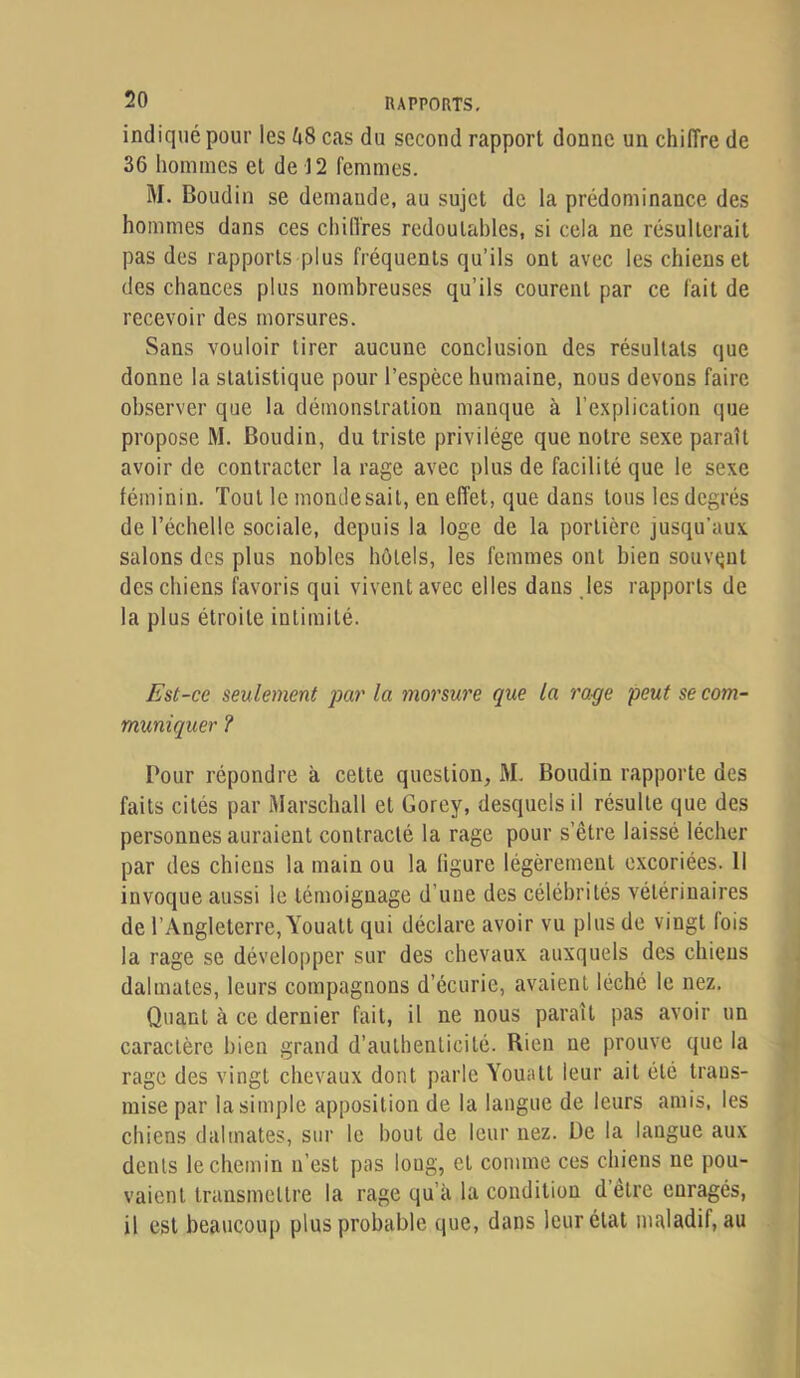 indiqué pour les 68 cas du second rapport donne un chiffre de 36 hommes et de 12 femmes. M. Boudin se demande, au sujet de la prédominance des hommes dans ces chiffres redoutables, si cela ne résulterait pas des rapports plus fréquents qu’ils ont avec les chiens et des chances plus nombreuses qu’ils courent par ce fait de recevoir des morsures. Sans vouloir tirer aucune conclusion des résultats que donne la statistique pour l’espèce humaine, nous devons faire observer que la démonstration manque à l’explication que propose M. Boudin, du triste privilège que notre sexe paraît avoir de contracter la rage avec plus de facilité que le sexe féminin. Tout le monde sait, en effet, que dans tous les degrés de l’échelle sociale, depuis la loge de la portière jusqu'aux salons des plus nobles hôtels, les femmes ont bien souvent des chiens favoris qui vivent avec elles dans jes rapports de la plus étroite intimité. Est-ce seulement pa7' la morsure que la rage peut se com- muniquer ? Pour répondre à cette question, M. Boudin rapporte des faits cités par Marschall et Gorey, desquels il résulte que des personnes auraient contracté la rage pour s’être laissé lécher par des chiens la main ou la ligure légèrement excoriées. Il invoque aussi le témoignage d’une des célébrités vétérinaires de l’Angleterre, Youatt qui déclare avoir vu plus de vingt fois la rage se développer sur des chevaux auxquels des chiens dalmates, leurs compagnons d’écurie, avaient léché le nez. Quant à ce dernier fait, il ne nous paraît pas avoir un caractère bien grand d’authenticité. Rien ne prouve que la rage des vingt chevaux dont parle Youatt leur ait été trans- mise par la simple apposition de la langue de leurs amis, les chiens dalmates, sur le bout de leur nez. De la langue aux dents le chemin n’est pas long, et comme ces chiens ne pou- vaient transmettre la rage qu’à la condition d’être enragés, il est beaucoup plus probable que, dans leur état maladif, au