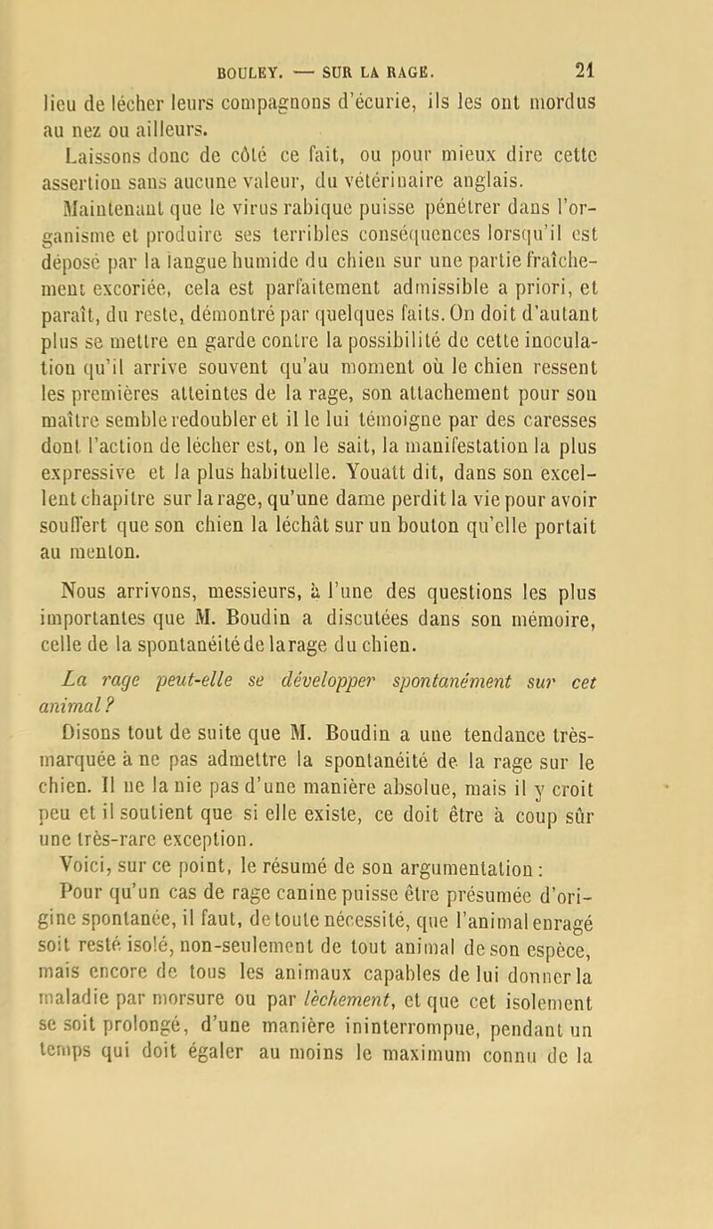 lieu de lécher leurs compagnons d’écurie, ils les ont mordus au nez ou ailleurs. Laissons donc de côté ce fait, ou pour mieux dire cette assertion sans aucune valeur, du vétérinaire anglais. Maintenant que le virus rabique puisse pénétrer dans l’or- ganisme et produire ses terribles conséfiuences lorsqu’il est déposé par la langue humide du chien sur une partie fraîche- ment excoriée, cela est parfaitement admissible a priori, et paraît, du reste, démontré par quelques faits. On doit d’autant plus se mettre en garde contre la possibilité de cette inocula- tion qu’il arrive souvent qu’au moment où le chien ressent les premières atteintes de la rage, son attachement pour sou maître semble redoubler et il le lui témoigne par des caresses dont l’action de lécber est, on le sait, la manifestation la plus expressive et la plus habituelle. Youatt dit, dans son excel- lent chapitre sur la rage, qu’une dame perdit la vie pour avoir soulfert que son chien la léchât sur un bouton qu’elle portait au menton. Nous arrivons, messieurs, à l’une des questions les plus importantes que M. Boudin a discutées dans son mémoire, celle de la spontanéité de larage du chien. La rage peut-elle se développer spontanément sur cet animal ? Disons tout de suite que M. Boudin a une tendance très- marquée à ne pas admettre la spontanéité de la rage sur le chien. Il ne la nie pas d’une manière absolue, mais il y croit peu et il soutient que si elle existe, ce doit être à coup sûr une très-rare exception. Voici, sur ce point, le résumé de son argumentation : Pour qu’un cas de rage canine puisse être présumée d’ori- gine spontanée, il faut, de toute nécessité, que l’animal enragé soit resté isolé, non-seulement de tout animal de son espèce, mais encore de tons les animaux capables de lui donner la maladie par morsure ou par l'echement, et que cet isolement se soit prolongé, d’une manière ininterrompue, pendant un temps qui doit égaler au moins le maximum connu de la