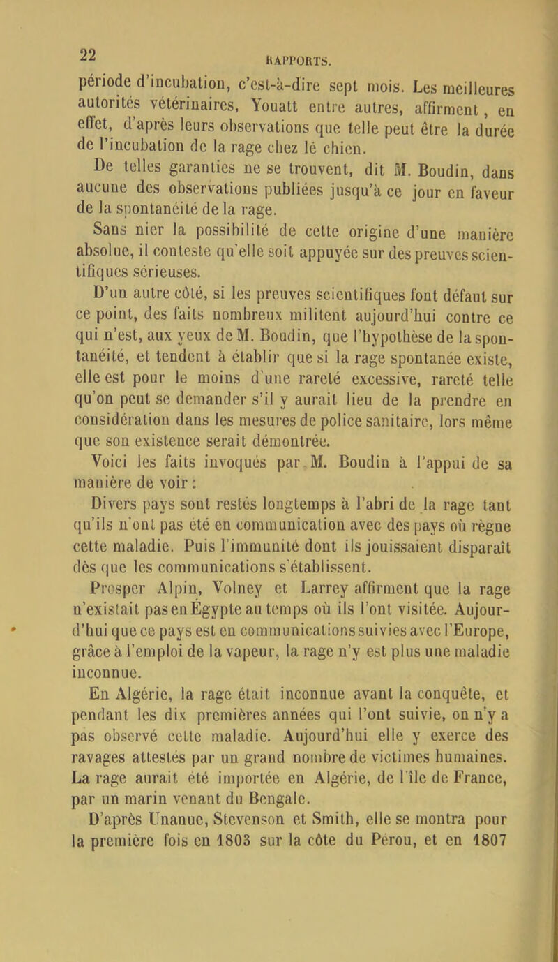 hAI’PüRTS. période d incubation, c’est-à-dire sept mois. Les meilleures autorités vétérinaires, Youatt entre autres, affirment, en ellet, d’après leurs observations que telle peut être la durée de l’incubation de la rage chez lé chien. De telles garanties ne se trouvent, dit M. Boudin, dans aucune des observations publiées jusqu’à ce jour en faveur de la spontanéité de la rage. Sans nier la possibilité de cette origine d’une manière absolue, il conteste qu’elle soit appuyée sur des preuves scien- tifiques sérieuses. D’un autre côté, si les preuves scientifiques font défaut sur ce point, des faits nombreux militent aujourd’hui contre ce qui n’est, aux yeux deM. Boudin, que l’hypothèse de la spon- tanéité, et tendent à établir que si la rage spontanée existe, elle est pour le moins d’une rareté excessive, rareté telle qu’on peut se demander s’il y aurait lieu de la prendre en considération dans les mesures de police sanitaire, lors même que son existence serait démontrée. Voici les faits invoqués par M. Boudin à l’appui de sa manière de voir : Divers pays sont restés longtemps à l’abri de la rage tant qu’ils n’ont pas été en communication avec des pays où règne cette maladie. Puis l’immunité dont ils jouissaient disparaît dès que les communications s'établissent. Prosper Alpin, Volney et Larrey affirment que la rage n’existait pas en Égypte au temps où ils l’ont visitée. Aujour- d’hui que ce pays est en communicationssuivies avec l’Europe, grâce à l’emploi de la vapeur, la rage n’y est plus une maladie inconnue. En Algérie, la rage était inconnue avant la conquête, et pendant les dix premières années qui l’ont suivie, on n’y a pas observé cette maladie. Aujourd’hui elle y exerce des ravages attestés par un grand nombre de victimes humaines. La rage aurait été importée en Algérie, de l'île de France, par un marin venant du Bengale. D’après Unanue, Stevenson et Smith, elle se montra pour la première fois en 1803 sur la côte du Pérou, et en 1807