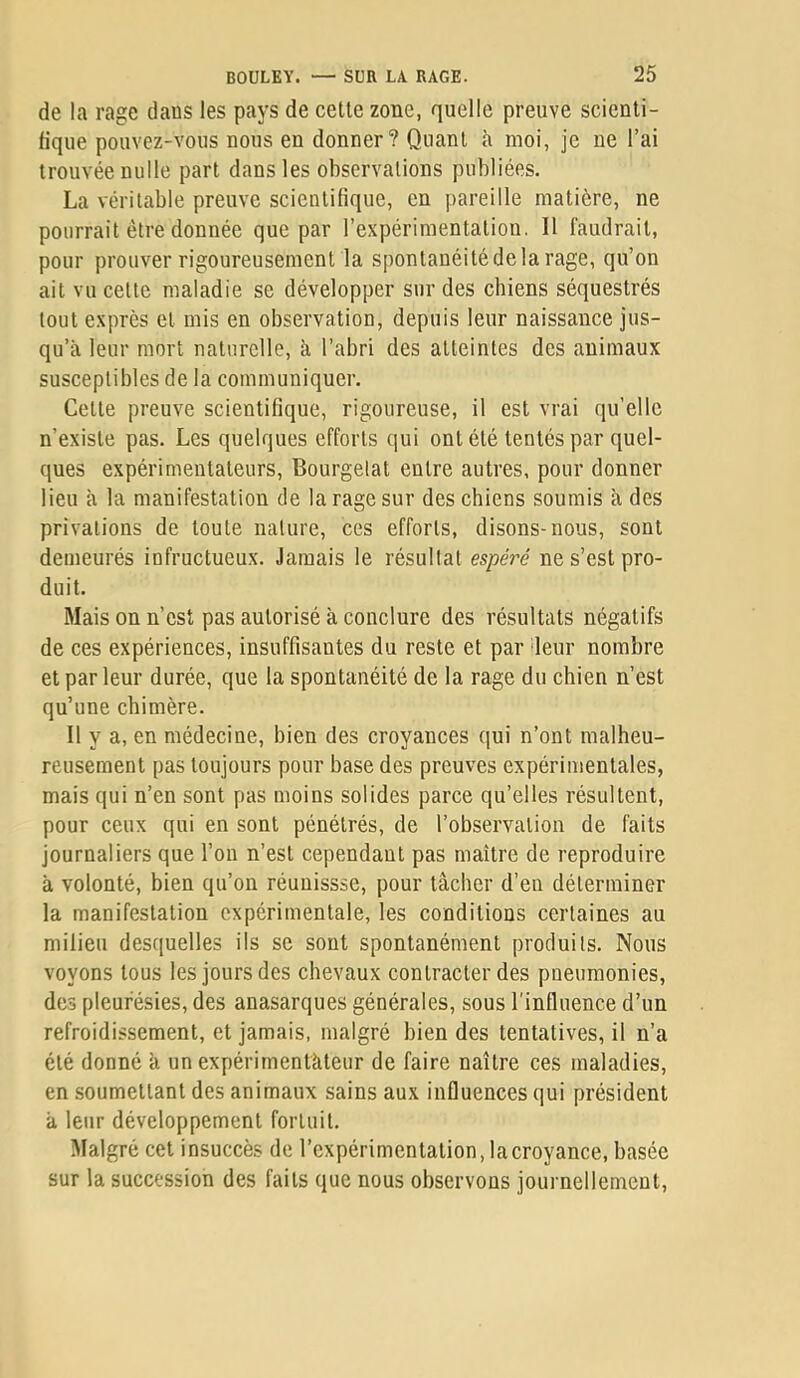 de la rage dans les pays de cette zone, quelle preuve scienti- fique pouvez-vous nous en donner? Quant à moi, je ne l’ai trouvée nulle part dans les observations publiées. La véritable preuve scientifique, en pareille matière, ne pourrait être donnée que par l’expérimentation. Il faudrait, pour prouver rigoureusement la spontanéité de la rage, qu’on ait vu celle maladie se développer sur des chiens séquestrés tout exprès et mis en observation, depuis leur naissance jus- qu’à leur mort naturelle, à l’abri des atteintes des animaux susceptibles de la communiquer. Celle preuve scientifique, rigoureuse, il est vrai qu’elle n’existe pas. Les quelques efforts qui ont été tentés par quel- ques expérimentateurs, Bourgelat entre autres, pour donner lieu à la manifestation de la rage sur des chiens soumis à des privations de toute nature, ces efforts, disons-nous, sont demeurés infructueux. Jamais le résultat esipéré ne s’est pro- duit. Mais on n’est pas autorisé à conclure des résultats négatifs de ces expériences, insuffisantes du reste et par deur nombre et par leur durée, que la spontanéité de la rage du chien n’est qu’une chimère. Il y a, en médecine, bien des croyances qui n’ont malheu- reusement pas toujours pour base des preuves expérimentales, mais qui n’en sont pas moins solides parce qu’elles résultent, pour ceux qui en sont pénétrés, de l’observation de faits journaliers que l’on n’est cependant pas maître de reproduire à volonté, bien qu’on réunissse, pour lâcher d’en déterminer la manifestation expérimentale, les conditions certaines au milieu desquelles ils se sont spontanément produits. Nous voyons tous les jours des chevaux contracter des pneumonies, des pleurésies, des anasarques générales, sous l'influence d’un refroidissement, et jamais, malgré bien des tentatives, il n’a été donné à un expérimentàteur de faire naître ces maladies, en soumettant des animaux sains aux influences qui président à leur développement fortuit. Malgré cet insuccès de l’expérimentation,Incroyance, basée sur la succession des faits que nous observons journellement.