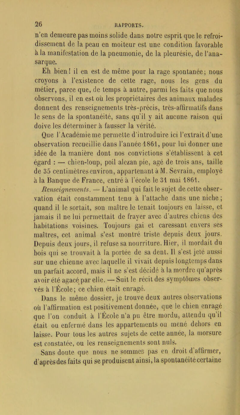 n’en demeure pas moins solide dans noire esprit que le refroi- dissemenl de la peau en moiteur est une condition favorable à la manifestation de la pneumonie, de la pleurésie, de l’ana- sarque. Eh bien! il en est de même pour la rage spontanée; nous croyons à l’existence de cette rage, nous les gens du métier, parce que, de temps à autre, parmi les faits que nous observons, il en est où les propriétaires des animaux malades donnent des renseignements très-précis, très-affirmatifs dans le sens de la spontanéité, sans qu’il y ait aucune raison qui doive les déterminer à fausser la vérité. Que l’Académie me permette d’introduire ici l’extrait d’une observation recueillie dans l’année 1861, pour lui donner une idée de la manière dont nos convictions s’établissent à cet égard : — chien-loup, poil alezan pie, âgé de trois ans, taille de 35 centimètres environ, appartenant à M. Sevrain, employé à la Banque de France, entré à l’école le 31 mai 1861. Renseignements. — L’animal qui fait le sujet de celle obser- vation était constamment tenu à l’attache dans une niche ; quand il le sortait, son maître le tenait toujours en laisse, et jamais il ne lui permettait de frayer avec d’autres chiens des habitations voisines. Toujours gai et caressant envers ses maîtres, cet animal s’est montré triste depuis deux jours. Depuis deux jours, il refuse sa nourriture. Hier, il mordait du bois qui se trouvait à la portée de sa dent. Il s’est jeté aussi sur une chienne avec laquelle il vivait depuis longtemps dans un parfait accord, mais il ne s’est décidé à la mordre qu’après avoir été agacé par elle.—Suit le récitdes sym|)tômes obser- vés à l’École; ce chien était enragé. Dans le même dossier, je trouve deux autres observations où l’affirmation est positivement donnée, que le chien enragé que l’on conduit à l’École n’a pu être mordu, attendu qu il était ou enfermé dans les appartements ou mené dehors en laisse. Pour tous les autres sujets de cette année, la morsure est constatée, ou les renseignements sont nuis. Sans doute que nous ne sommes pas en droit d’affirmer, d’après des faits qui se produisent ainsi, la spontanéité certaine