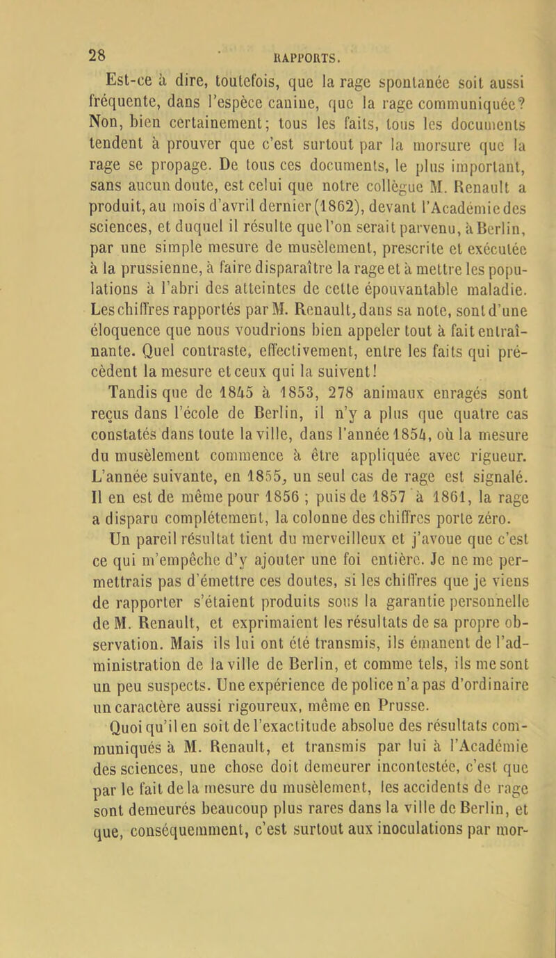 Est-ce à dire, toutefois, que la rage spontanée soit aussi fréquente, dans l’espèce canine, que la rage communiquée? Non, bien certainement; tous les faits, tous les documents tendent à prouver que c’est surtout par la morsure que la rage se propage. De tous ces documents, le plus important, sans aucun doute, est celui que notre collègue M. Renault a produit, au mois d’avril dernier (1862), devant l’Académie des sciences, et duquel il résulte que l’on serait parvenu, à Berlin, par une simple mesure de musèlement, pre.scrite et exécutée à la prussienne, à faire disparaître la rage et à mettre les popu- lations à l’abri des atteintes de cette épouvantable maladie. Lescbiiïres rapportés parM. Renault, dans sa note, sont d’une éloquence que nous voudrions bien appeler tout à fait entraî- nante. Quel contraste, eflèclivement, entre les faits qui pré- cèdent la mesure et ceux qui la suivent! Tandis que de 1845 à 1853, 278 animaux enragés sont reçus dans l’école de Berlin, il n’y a plus que quatre cas constatés dans toute la ville, dans l’année 1854, où la mesure du musèlement commence à être appliquée avec rigueur. L’année suivante, en 1855, un seul cas de rage est signalé. Il en est de même pour 1856 ; puis de 1857 à 1861, la rage a disparu complètement, la colonne des chiffres porte zéro. Un pareil résultat tient du merveilleux et j’avoue que c’est ce qui m’empêche d’y ajouter une foi entière. Je ne me per- mettrais pas d’émettre ces doutes, si les chiffres que je viens de rapporter s’étaient produits sous la garantie personnelle de M. Renault, et exprimaient les résultats de sa propre oh- servatiou. Mais ils lui ont été transmis, ils émanent de l’ad- ministration de la ville de Berlin, et comme tels, ils me sont un peu suspects. Une expérience de police n’a pas d’ordinaire un caractère aussi rigoureux, même en Prusse. Quoi qu’il en soit de l’exactitude absolue des résultats com- muniqués à M. Renault, et transmis par lui à l’Académie des sciences, une chose doit demeurer incontestée, c’est que par le fait delà mesure du musèlement, les accidents de rage sont demeurés beaucoup plus rares dans la ville de Berlin, et que, conséquemment, c’est surtout aux inoculations par mor-