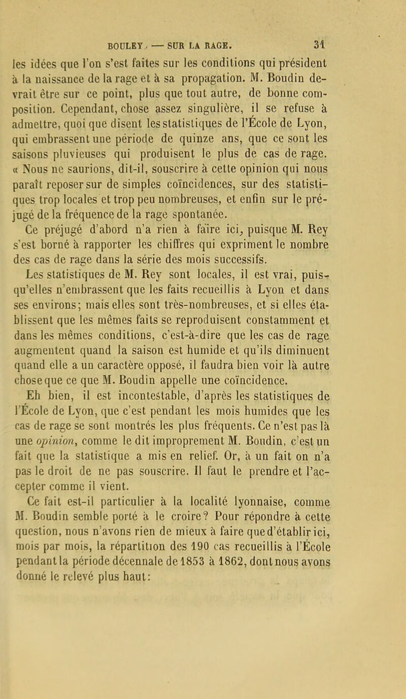 les idées que l’on s’esl faites sur les conditions qui président à la naissance de la rage et à sa propagation. M. Boudin de- vrait être sur ce point, plus que tout autre, de bonne com- position. Cependant, chose assez singulière, il se refuse à admettre, quoi que disent les statistiques de l’École de Lyon, qui embrassent une période de quinze ans, que ce sont les saisons pluvieuses qui produisent le plus de cas de rage. « Nous ne saurions, dit-il, souscrire à cette opinion qui nous paraît reposer sur de simples coïncidences, sur des statisti- ques trop locales et trop peu nombreuses, et enfin sur le pré- jugé de la fréquence de la rage spontanée. Ce préjugé d’abord n’a rien à faire ici, puisque M. Rey s’est borné à rapporter les chiffres qui expriment le nombre des cas de rage dans la série des mois successifs. Les statistiques de M. Rey sont locales, il est vrai, puis- qu’elles n’embrassent que les faits recueillis à Lyon et dans ses environs; mais elles sont très-nombreuses, et si elles éta- blissent que les mêmes faits se reproduisent constamment et dans les mêmes conditions, c’est-à-dire que les cas de rage augmentent quand la saison est humide et qu’ils diminuent quand elle a un caractère opposé, il faudra bien voir là autre chose que ce que M. Boudin appelle une coïncidence. Eh bien, il est incontestable, d’après les statistiques de l’École de Lyon, que c’est pendant les mois humides que les cas de rage se sont montrés les plus fréquents. Ce n’est pas là une opinion, comme le dit improprement M. Boudin, c’est un fait que la statistique a mis en relief. Or, à un fait on n’a pas le droit de ne pas souscrire. Il faut le prendre et l’ac- cepter comme il vient. Ce fait est-il particulier à la localité lyonnaise, comme M. Boudin semble porté à le croire? Pour répondre à cette question, nous n’avons rien de mieux à faire que d’établir ici, mois par mois, la répartition des 190 cas recueillis à l’École pendant la période décennale de 1853 à 1862, dont nous avons donné le relevé plus haut: