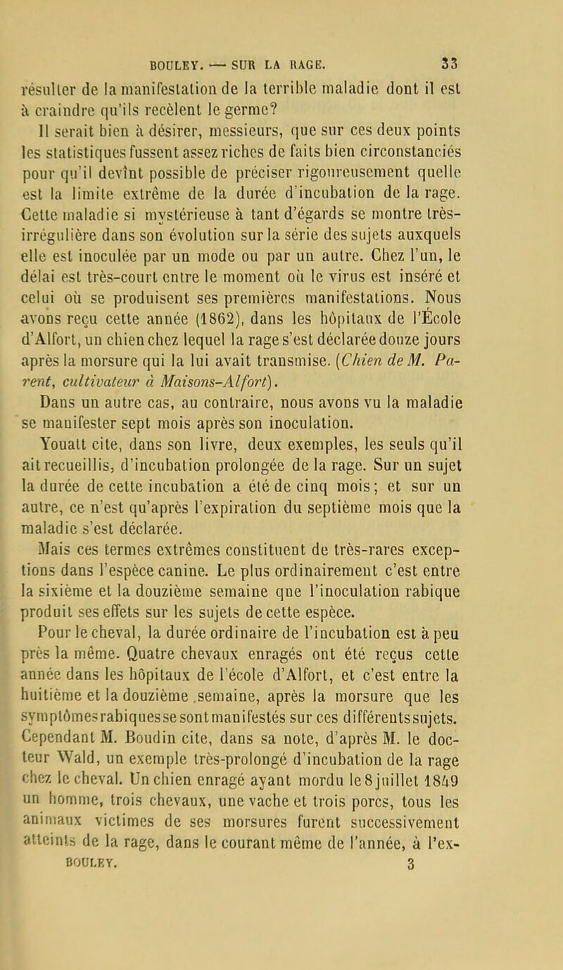 résuUer de la manifeslalion de la terrihle maladie dont il est à craindre qu’ils recèlent le germe? Il serait bien b désirer, messieurs, que sur ces deux points les statistiques fussent assez riches de faits bien circonstanciés pour qu’il devînt possible de préciser rigoureusement quelle est la limite extrême de la durée d’incubation de la rage. Celle maladie si mystérieuse à tant d’égards se montre très- irrégulière dans son évolution sur la série des sujets auxquels elle est inoculée par un mode ou par un autre. Chez l’un, le délai est très-court entre le moment où le virus est inséré et celui où se produisent ses premières manifestations. Nous avons reçu celle année (1862), dans les hôpitaux de l’École d’Alfort, un chien chez lequel la rage s’est déclarée douze jours après la morsure qui la lui avait transmise. [Chien deM. Pu- rent, cultivateur à Maisons-Alfort). Dans un autre cas, au contraire, nous avons vu la maladie se manifester sept mois après son inoculation. Youalt cite, dans son livre, deux exemples, les seuls qu’il ait recueillis, d’incubation prolongée de la rage. Sur un sujet la durée de celte incubation a été de cinq mois; et sur un autre, ce n’est qu’après l’expiration du septième mois que la maladie s’est déclarée. Mais ces termes extrêmes constituent de très-rares excep- tions dans l’espèce canine. Le plus ordinairement c’est entre la sixième et la douzième semaine qne l’inoculation rabique produit ses effets sur les sujets de cette espèce. Pour le cheval, la durée ordinaire de l’incubation est à peu près la même. Quatre chevaux enragés ont été reçus cette année dans les hôpitaux de l’école d’Alfort, et c’est entre la huitième et la douzième .semaine, après la morsure que les symptômesrabiquessesontmanifestés sur ces différentssujets. Cependant M. Boudin cite, dans sa note, d’après M. le doc- teur Wald, un exemple très-prolongé d’incubation de la rage chez le cheval. Un chien enragé ayant mordu leSjuillet 18ô9 un homme, trois chevaux, une vache et trois porcs, tous les animaux victimes de ses morsures furent successivement atteints de la rage, dans le courant même de l’année, à l’ex- BOULEY. 3