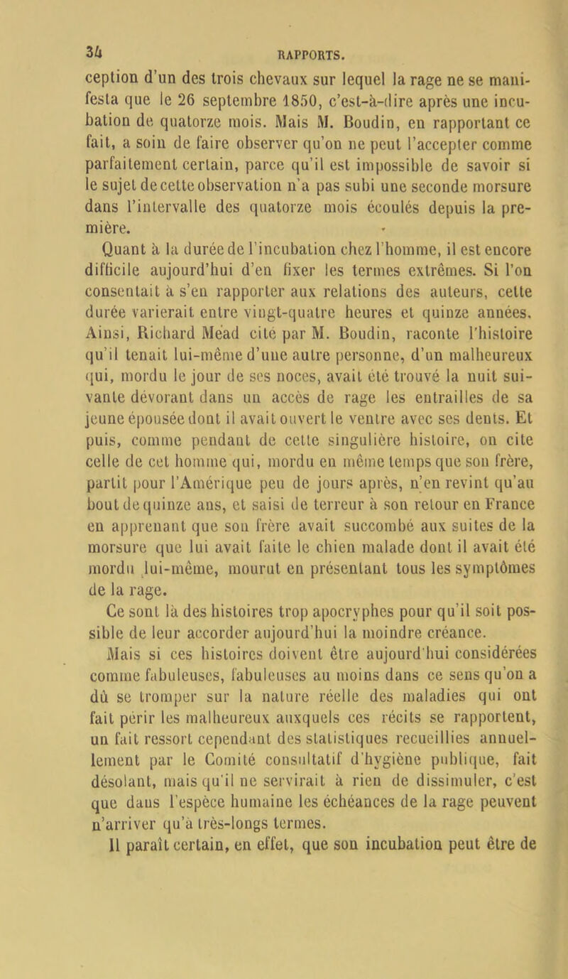 ception d’un des trois chevaux sur lequel la rage ne se mani- festa que le 26 septembre 1850, c’est-à-dire après une incu- bation de quatorze mois. Mais M. Boudin, en rapportant ce fait, a soin de faire observer qu’on ne peut l’accepter comme parfaitement certain, parce qu’il est impossible de savoir si le sujet de cette observation n’a pas subi une seconde morsure dans l’intervalle des quatorze mois écoulés depuis la pre- mière. Quant à la durée de l’incubation chez l’homme, il est encore diflicile aujourd’hui d’en fixer les termes extrêmes. Si l’on consentait à s’en rapporter aux relations des auteurs, cette durée varierait entre vingt-quatre heures et quinze années. Ainsi, Richard Mead cité par M. Boudin, raconte l’histoire qu’il tenait lui-même d’une autre personne, d’un malheureux qui, mordu le jour de ses noces, avait été trouvé la nuit sui- vante dévorant dans un accès de rage les entrailles de sa jeune épousée dont il avait ouvert le ventre avec ses dents. Et puis, comme pendant de celte singulière histoire, on cite celle de cet homme qui, mordu en même temps que son frère, partit pour l’Amérique peu de jours après, n’en revint qu’au bout de quinze ans, et saisi de terreur à son retour en France en apprenant que son frère avait succombé aux suites de la morsure que lui avait faite le chien malade dont il avait été mordu jui-même, mourut en présentant tous les symptômes de la rage. Ce sont là des histoires trop apocryphes pour qu’il soit pos- sible de leur accorder aujourd’hui la moindre créance. Mais si ces histoires doivent être aujourd'hui considérées comme fabuleuses, fabuleuses au moins dans ce sens qu’on a dù se tromper sur la nature réelle des maladies qui ont fait périr les malheureux auxquels ces récits se rapportent, un fait ressort cependant des statistiques recueillies annuel- lement par le Comité consultatif d’hygiène publi(iue, fait désolant, mais qu'il ne servirait à rien de dissimuler, c’est que dans l’espèce humaine les échéances de la rage peuvent n’arriver qu’à très-longs termes. 11 paraît certain, en effet, que son incubation peut être de