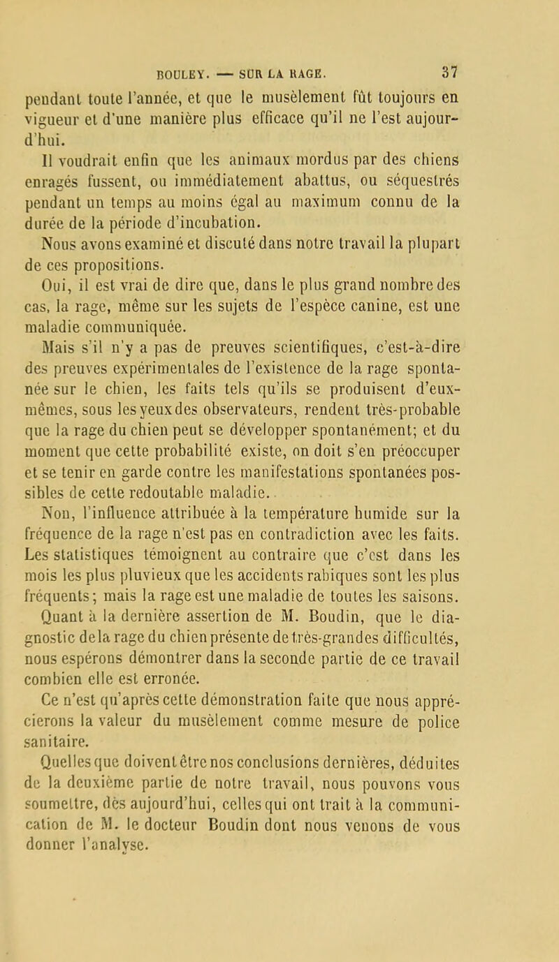 peudanl toute l’année, et que le niusèlement fût toujours en vigueur et d’une manière plus efficace qu’il ne l’est aujour- d’hui. Il voudrait enfin que les animaux mordus par des chiens enragés fussent, ou immédiatement abattus, ou séquestrés pendant un temps au moins égal au maximum connu de la durée de la période d’incubation. Nous avons examiné et discuté dans notre travail la plupart de ces propositions. Oui, il est vrai de dire que, dans le plus grand nombre des cas, la rage, même sur les sujets de l’espèce canine, est une maladie communiquée. Mais s’il n’y a pas de preuves scientifiques, c’est-à-dire des preuves expérimentales de l’existence de la rage sponta- née sur le chien, les faits tels qu’ils se produisent d’eux- mêmes, sous les yeux des observateurs, rendent très-probable que la rage du chien peut se développer spontanément; et du moment que cette probabilité existe, on doit s’en préoccuper et se tenir en garde contre les manifestations spontanées pos- sibles de cette redoutable maladie. Nou, l’influence attribuée à la température humide sur la fréquence de la rage n'est pas en contradiction avec les faits. Les statistiques témoignent au contraire que c’est dans les mois les plus pluvieux que les accidents rabiques sont les plus fréquents; mais la rage est une maladie de toutes les saisons. Quant à la dernière assertion de M. Boudin, que le dia- gnostic delà rage du chien présente de très-grandes difficultés, nous espérons démontrer dans la seconde partie de ce travail combien elle est erronée. Ce n’est qii’après cette démonstration faite que nous appré- cierons la valeur du musèlement comme mesure de police sanitaire. Quelles que doivent être nos conclusions dernières, déduites de la deuxième partie de notre travail, nous pouvons vous soumettre, dès aujourd’hui, celles qui ont trait à la communi- cation de M. le docteur Boudin dont nous vouons de vous donner l’analyse.