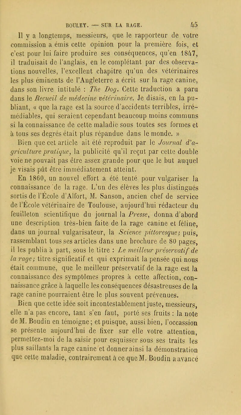 Il y a longtemps, messieurs, que le rapporteur de votre commission a émis cette opinion pour la première fois, et c’est pour lui faire produire ses conséquences, qu’en 1847, il traduisait de l’anglais, en le complétant par des observa- tions nouvelles, l’excellent chapitre qu’un des vétérinaires les plus éminents de l’Angleterre a écrit sur la rage canine, dans son livre intitulé : The Dog. Cette traduction a paru dans le Recueil de médecine vétérinaire. Je disais, en la pu- bliant, « que la rage est la source d’accidents terribles, irré- médiables, qui seraient cependant beaucoup moins communs si la connaissance de cette maladie sous toutes ses formes et à tous ses degrés était plus répandue dans le monde. » Bien que cet article ait été reproduit par le Journal d'a- griculture pratique, la publicité qu’il reçut par cette double voie ne pouvait pas être assez grande pour que le but auquel je visais pût être immédiatement atteint. En 1860, un nouvel effort a été tenté pour vulgariser la connaissance de la rage. L’un des élèves les plus distingués sortis de l’École d’Alfort, M. Sanson, ancien chef de service de l’École vétérinaire de Toulouse, aujourd’hui rédacteur du feuilleton scientifique du journal la Presse, donna d’abord une description très-bien faite de la rage canine et féline, dans un journal vulgarisateur, la Science pittoresque; puis, rassemblant tousses articles dans une brochure de 80 pages, il les publia à part, sous le titre : Le meilleur préservatif de la rage; titre significatif et qui exprimait la pensée qui nous était commune, que le meilleur préservatif de la rage est la connaissance des symptômes propres à cette affection, con- naissance grâce à laquelle les conséquences désastreuses de la rage canine pourraient être le plus souvent prévenues. Bien que cette idée soit incontestablement juste, messieurs, elle n’a pas encore, tant s’en faut, porté ses fruits : la note de M. Boudin en témoigne ; et puisque, aussi bien, l’occassion se présente aujourd’hui de fixer sur elle votre attention, permettez-moi de la saisir pour esquisser sous ses traits les plus saillants la rage canine et donner ainsi la démonstration que cette maladie, contrairement â ce queM, Boudin a avancé